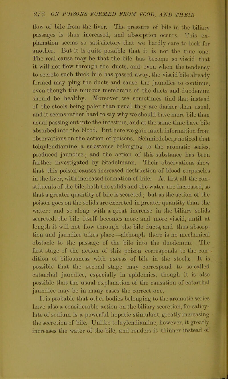 flow of bile from the liver. The pressure of bile in the biliary passages is thus increased, and absorption occurs. This ex- planation seems so satisfactory that we hardly care to look for another. But it is quite possible that it is not the true one. The real cause may be that the bile has become so viscid that it will not flow through the ducts, and even when the tendency to secrete such thick bile has passed away, the viscid bile already formed may plug the ducts and cause the jaundice to continue, even though the mucous membrane of the ducts and duodenum should be healthy. Moreover, we sometimes find that instead of the stools being paler than usual they are darker than usual, and it seems rather hard to say why we should have more bile than usual passing out into the intestine, and at the same time have bile absorbed into the blood. But here we gain much information from observations on the action of poisons. Schmiedeberg noticed that toluylendiamine, a substance belonging to the aromatic series, produced jaundice; and the action of this substance has been further investigated by Stadelmann. Their observations show that this poison causes increased destruction of blood corpuscles in the liver, with increased formation of bile. At first all the con- stituents of the bile, both the solids and the water, are increased, so that a greater quantity of bile is secreted ; but as the action of the poison goes on the solids are excreted in greater quantity than the water: and so along with a great increase in the biliary solids secreted, the bile itself becomes more and more viscid, until at length it will not flow through the bile ducts, and thus absorp- tion and jaundice takes place—although there is no mechanical obstacle to the passage of the bile into the duodenum. The first stage of the action of this poison corresponds to the con- dition of biliousness with excess of bile in the stools. It is possible that the second stage may correspond to so-called catarrhal jaundice, especially in epidemics, though it is also possible that the usual explanation of the causation of catarrhal jaundice may be in many cases the correct one. It is probable that other bodies belonging to the aromatic series have also a considerable action on the biliary secretion, for salicy- late of sodium is a powerful hepatic stimulant, greatly increasing the secretion of bile. Unlike toluylendiamine, however, it greatly increases the water of the bile, and renders it thinner instead of