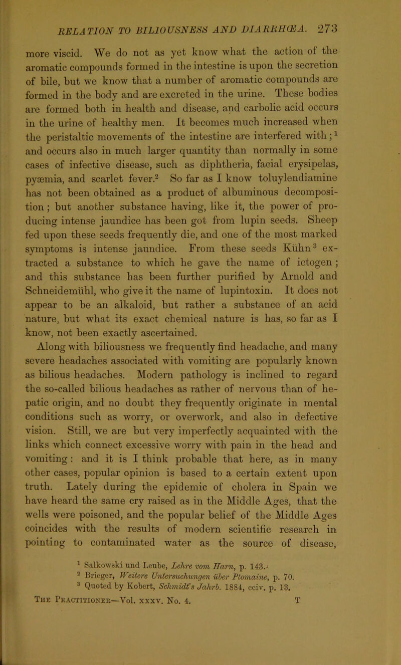 more viscid. We do not as yet know what the action ot the aromatic compounds formed in the intestine is upon the secretion of bile, but we know that a number of aromatic compounds are formed in the bodv and are excreted in the urine. These bodies «/ are formed both in health and disease, and carbolic acid occurs in the urine of healthy men. It becomes much increased when the peristaltic movements of the intestine are interfered with;1 and occurs also in much larger quantity than normally in some cases of infective disease, such as diphtheria, facial erysipelas, pyaemia, and scarlet fever.2 So far as I know toluylendiamine has not been obtained as a product of albuminous decomposi- tion ; but another substance having, like it, the power of pro- ducing intense jaundice has been got from lupin seeds. Sheep fed upon these seeds frequently die, and one of the most marked symptoms is intense jaundice. From these seeds Kuhn3 ex- tracted a substance to which he gave the name of ictogen ; and this substance has been further purified by Arnold and Schneidemuhl, who give it the name of lupintoxin. It does not appear to be an alkaloid, but rather a substance of an acid nature, but what its exact chemical nature is has, so far as I know, not been exactly ascertained. Along with biliousness we frequently find headache, and many severe headaches associated with vomiting are popularly known as bilious headaches. Modern pathology is inclined to regard the so-called bilious headaches as rather of nervous than of he- patic origin, and no doubt they frequently originate in mental conditions such as worry, or overwork, and also in defective vision. Still, we are but very imperfectly acquainted with the links which connect excessive worry with pain in the head and vomiting : and it is I think probable that here, as in many other cases, popular opinion is based to a certain extent upon truth. Lately during the epidemic of cholera in Spain we have heard the same cry raised as in the Middle Ages, that the wells were poisoned, and the popular belief of the Middle Ages coincides with the results of modern scientific research in pointing to contaminated water as the source of disease, 1 Salkowski und Leube, Lclirc vom Ham, p. 143.-' 2 Brieger, IVeitcre Unlcrsuchungen iilter Ptomaine, p. 70. 3 Quoted by Kobert, Schmidt's Jahrb. 1884, cciv. p. 13. The Practitioner—Vol. xxxv. No. 4. T