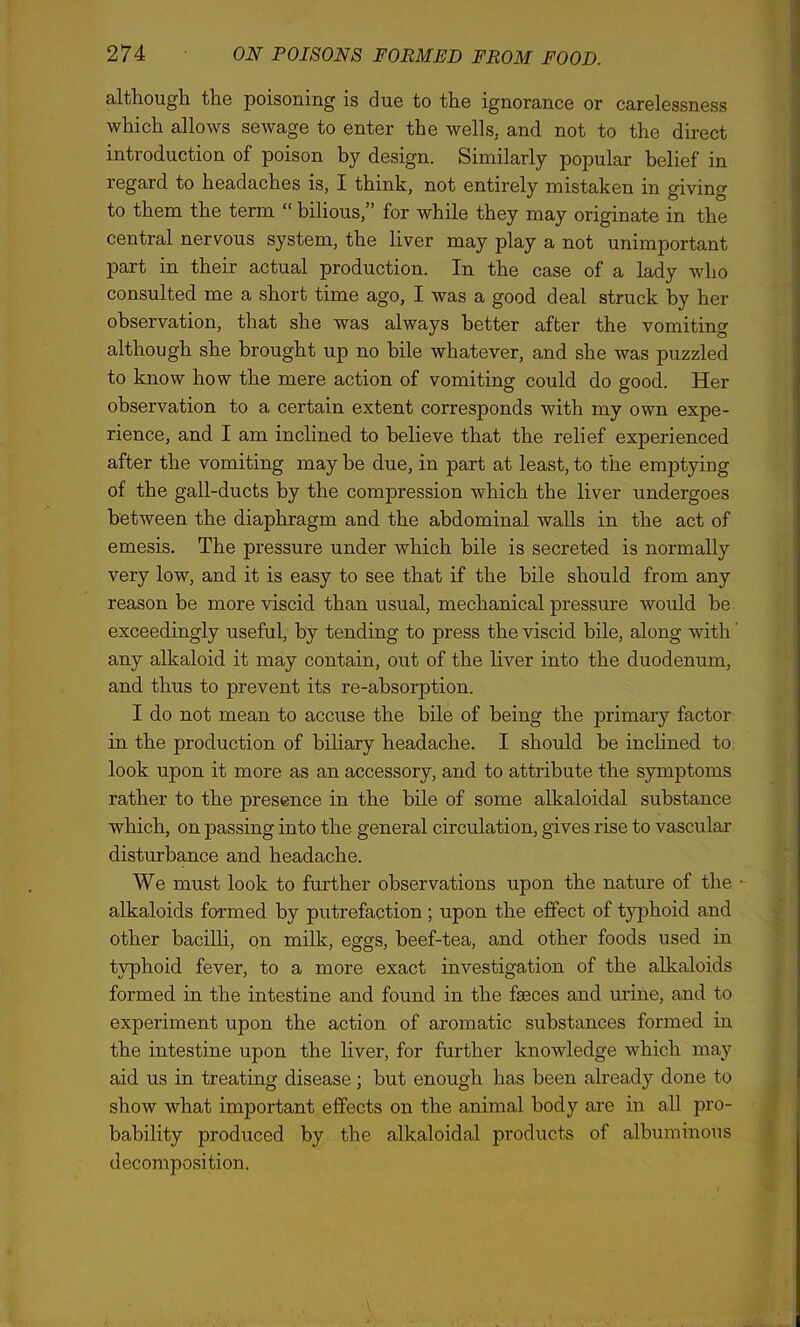 although the poisoning is due to the ignorance or carelessness which allows sewage to enter the wells, and not to the direct introduction of poison by design. Similarly popular belief in regard to headaches is, I think, not entirely mistaken in giving to them the term “ bilious,” for while they may originate in the central nervous system, the liver may play a not unimportant part in their actual production. In the case of a lady who consulted me a short time ago, I was a good deal struck by her observation, that she was always better after the vomiting although she brought up no bile whatever, and she was puzzled to know how the mere action of vomiting could do good. Her observation to a certain extent corresponds with my own expe- rience, and I am inclined to believe that the relief experienced after the vomiting may be due, in part at least, to the emptying of the gall-ducts by the compression which the liver undergoes between the diaphragm and the abdominal walls in the act of emesis. The pressure under which bile is secreted is normally very low, and it is easy to see that if the bile should from any reason be more viscid than usual, mechanical pressure would be exceedingly useful, by tending to press the viscid bile, along with any alkaloid it may contain, out of the liver into the duodenum, and thus to pi'event its re-absorption. I do not mean to accuse the bile of being the primary factor in the production of biliary headache. I should be inclined to look upon it more as an accessory, and to attribute the symptoms rather to the presence in the bile of some alkaloidal substance which, on passing into the general circulation, gives rise to vascular disturbance and headache. We must look to further observations upon the nature of the - alkaloids formed by putrefaction; upon the effect of tj^phoid and other bacilli, on milk, eggs, beef-tea, and other foods used in typhoid fever, to a more exact investigation of the alkaloids formed in the intestine and found in the faeces and urine, and to experiment upon the action of aromatic substances formed in the intestine upon the liver, for further knowledge which may aid us in treating disease; but enough has been already done to show what important effects on the animal body are in all pro- bability produced by the alkaloidal products of albuminous decomposition.