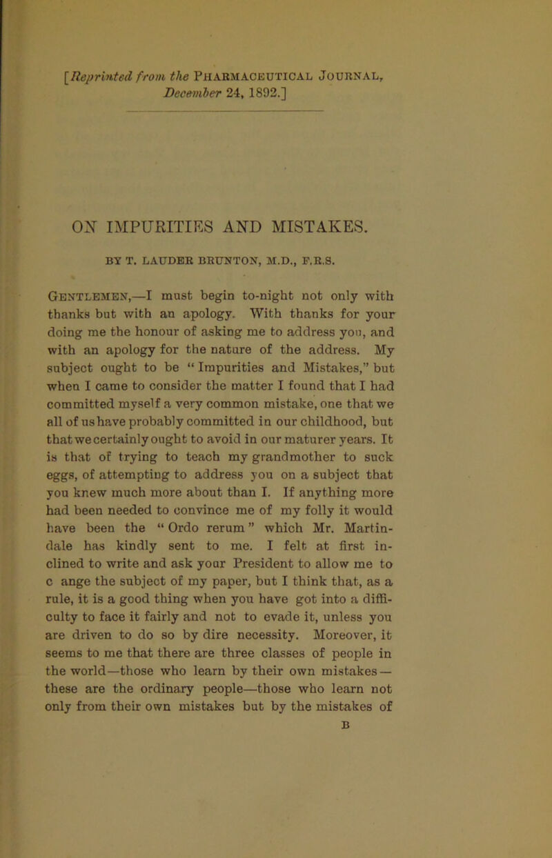 [Reprinted from the Pharmaobutical Journal, December 24, 1892.] OX IMPURITIES AND MISTAKES. BY T. LAUDER BRUNTON, M.D., F.R.S. Gentlemen,—I must begin to-night not only with thanks but with an apology. With thanks for your doing me the honour of asking me to address you, and with an apology for the nature of the address. My subject ought to be “ Impurities and Mistakes,” but when I came to consider the matter I found that I had committed myself a very common mistake, one that we all of us have probably committed in our childhood, but that we certainly ought to avoid in our maturer years. It is that of trying to teach my grandmother to suck eggs, of attempting to address you on a subject that you knew much more about than I. If anything more had been needed to convince me of my folly it would have been the “ Ordo rerum ” which Mr. Martin- dale has kindly sent to me. I felt at first in- clined to write and ask your President to allow me to c ange the subject of my paper, but I think that, as a rule, it is a good thing when you have got into a diffi- culty to face it fairly and not to evade it, unless you are driven to do so by dire necessity. Moreover, it seems to me that there are three classes of people in the world—those who learn by their own mistakes — these are the ordinary people—those who learn not only from their own mistakes but by the mistakes of B