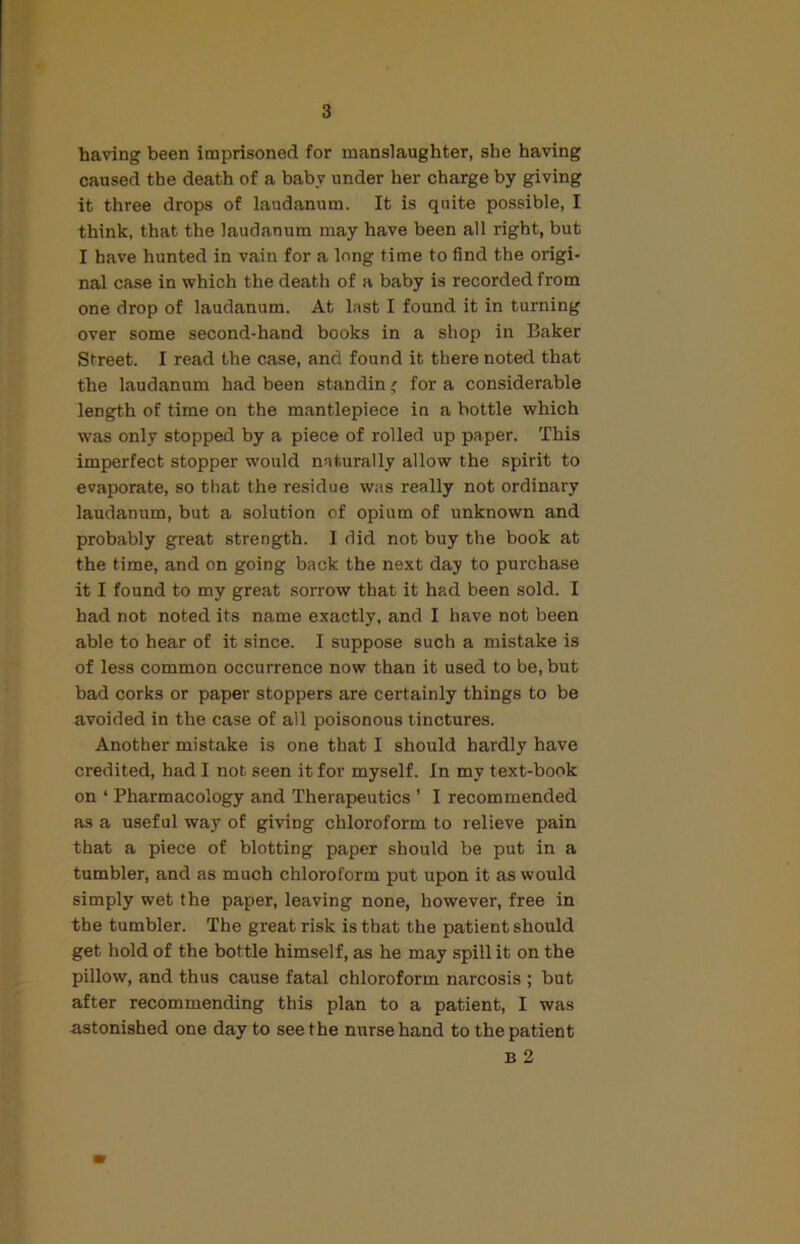 having been imprisoned for manslaughter, she having caused the death of a baby under her charge by giving it three drops of laudanum. It is quite possible, I think, that the laudanum may have been all right, but I have hunted in vain for a long time to find the origi- nal case in which the death of a baby is recorded from one drop of laudanum. At last I found it in turning over some second-hand books in a shop in Baker Street. I read the case, and found it there noted that the laudanum had been standin' for a considerable length of time on the mantlepiece in a bottle which was only stopped by a piece of rolled up paper. This imperfect stopper would naturally allow the spirit to evaporate, so that the residue was really not ordinary laudanum, but a solution of opium of unknown and probably great strength. I did not buy the book at the time, and on going back the next day to purchase it I found to my great sorrow that it had been sold. I had not noted its name exactly, and I have not been able to hear of it since. I suppose such a mistake is of less common occurrence now than it used to be, but bad corks or paper stoppers are certainly things to be avoided in the case of all poisonous tinctures. Another mistake is one that I should hardly have credited, had I not seen it for myself. In my text-book on ‘ Pharmacology and Therapeutics ’ I recommended as a useful way of giving chloroform to relieve pain that a piece of blotting paper should be put in a tumbler, and as much chloroform put upon it as would simply wet the paper, leaving none, however, free in the tumbler. The great risk is that the patient should get hold of the bottle himself, as he may spill it on the pillow, and thus cause fatal chloroform narcosis ; but after recommending this plan to a patient, I was astonished one day to seethe nurse hand to the patient B 2