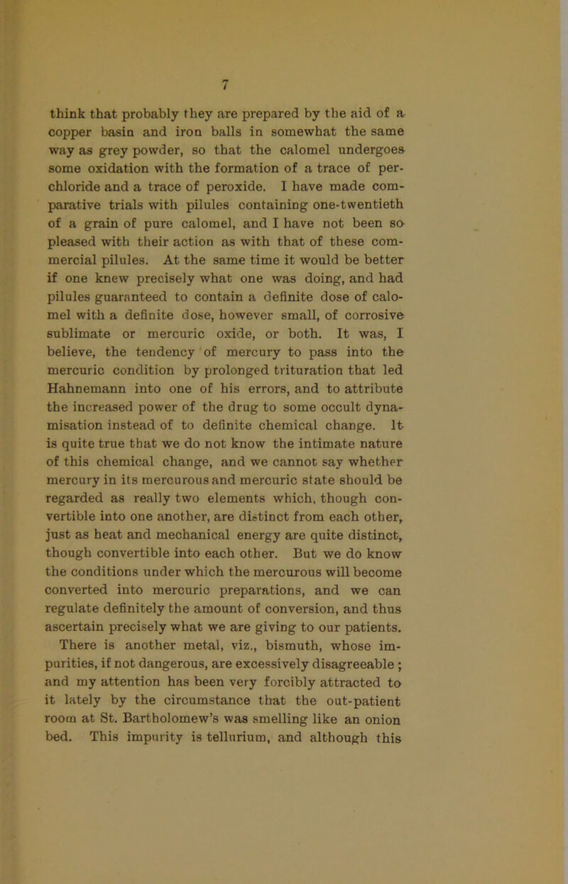 think that probably they are prepared by the aid of a copper basin and iron balls in somewhat the same way as grey powder, so that the calomel undergoes some oxidation with the formation of a trace of per- chloride and a trace of peroxide. I have made com- parative trials with pilules containing one-twentieth of a grain of pure calomel, and I have not been so- pleased with their action as with that of these com- mercial pilules. At the same time it would be better if one knew precisely what one was doing, and had pilules guaranteed to contain a definite dose of calo- mel with a definite dose, however small, of corrosive sublimate or mercuric oxide, or both. It was, I believe, the tendency of mercury to pass into the mercuric condition by prolonged trituration that led Hahnemann into one of his errors, and to attribute the increased power of the drug to some occult dyna- misation instead of to definite chemical change. It is quite true that we do not know the intimate nature of this chemical change, and we cannot say whether mercury in its mercurous and mercuric state should be regarded as really two elements which, though con- vertible into one another, are distinct from each other, just as heat and mechanical energy are quite distinct, though convertible into each other. But we do know the conditions under which the mercurous will become converted into mercuric preparations, and we can regulate definitely the amount of conversion, and thus ascertain precisely what we are giving to our patients. There is another metal, viz., bismuth, whose im- purities, if not dangerous, are excessively disagreeable ; and my attention has been very forcibly attracted to it lately by the circumstance that the out-patient room at St. Bartholomew’s was smelling like an onion bed. This impurity is tellurium, and although this