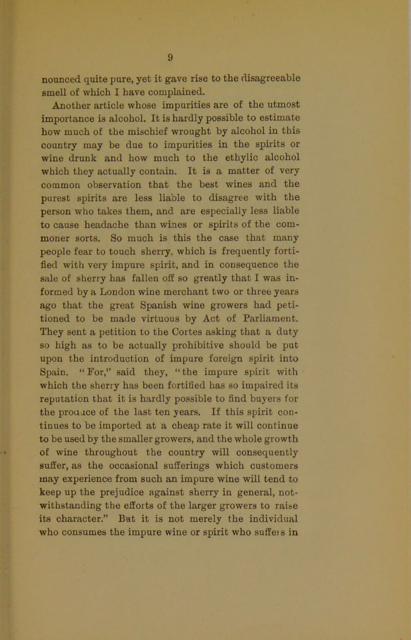 nounced quite pure, yet it gave rise to the disagreeable smell of which I have complained. Another article whose impurities are of the utmost importance is alcohol. It is hardly possible to estimate how much of the mischief wrought by alcohol in this country may be due to impurities in the spirits or wine drunk and how much to the ethylic alcohol which they actually contain. It is a matter of very common observation that the best wines and the purest spirits are less liable to disagree with the person who takes them, and are especially less liable to cause headache than wines or spirits of the com- moner sorts. So much is this the case that many people fear to touch sherry, which is frequently forti- fied with very impure spirit, and in consequence the sale of sherry has fallen off so greatly that I was in- formed by a London wine merchant two or three years ago that the great Spanish wine growers had peti- tioned to be made virtuous by Act of Parliament. They sent a petition to the Cortes asking that a duty so high as to be actually prohibitive should be put upon the introduction of impure foreign spirit into Spain. “For,” said they, “the impure spirit with which the sherry has been fortified has so impaired its reputation that it is hardly possible to find buyers for the prouace of the last ten years. If this spirit con- tinues to be imported at a cheap rate it will continue to be used by the smaller growers, and the whole growth of wine throughout the country will consequently suffer, as the occasional sufferings which customers may experience from such an impure wine will tend to keep up the prejudice against sherry in general, not- withstanding the efforts of the larger growers to raise its character.” But it is not merely the individual who consumes the impure wine or spirit who suffei s in