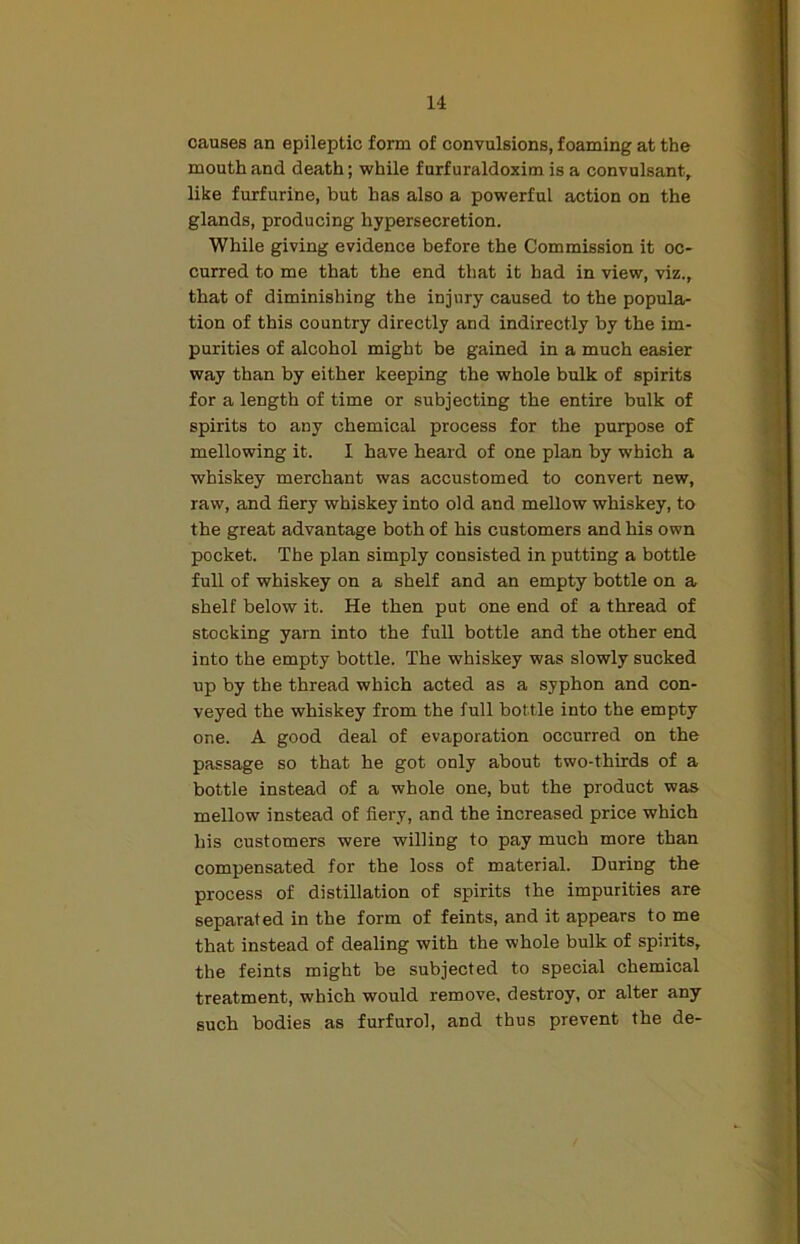 causes an epileptic form of convulsions, foaming at the mouth and death; while f urf uraldoxim is a convulsant, like furfurine, but has also a powerful action on the glands, producing hypersecretion. While giving evidence before the Commission it oc- curred to me that the end that it had in view, viz., that of diminishing the injury caused to the popula- tion of this country directly and indirectly by the im- purities of alcohol might be gained in a much easier way than by either keeping the whole bulk of spirits for a length of time or subjecting the entire bulk of spirits to any chemical process for the purpose of mellowing it. I have heard of one plan by which a whiskey merchant was accustomed to convert new, raw, and fiery whiskey into old and mellow whiskey, to the great advantage both of his customers and his own pocket. The plan simply consisted in putting a bottle full of whiskey on a shelf and an empty bottle on a shelf below it. He then put one end of a thread of stocking yarn into the full bottle and the other end into the empty bottle. The whiskey was slowly sucked up by the thread which acted as a syphon and con- veyed the whiskey from the full bottle into the empty one. A good deal of evaporation occurred on the passage so that he got only about two-thirds of a bottle instead of a whole one, but the product was mellow instead of fiery, and the increased price which his customers were willing to pay much more than compensated for the loss of material. During the process of distillation of spirits the impurities are separated in the form of feints, and it appears to me that instead of dealing with the whole bulk of spirits, the feints might be subjected to special chemical treatment, which would remove, destroy, or alter any such bodies as furfurol, and thus prevent the de-