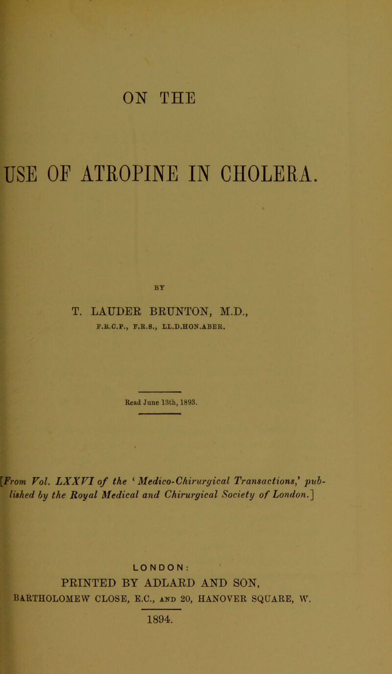 ON THE USE OE ATROPINE IN CHOLERA. BY T. LAUDER BRUNTON, M.D., F.H.C.P., F.B.8., LL.D.HON.ABER. Read June 13th, 1893. [From Vol. LXXVI of the ‘ Medico-Chiruryical Transactions' pub- lished by the Royal Medical and Chirurgical Society of London.] LONDON: PRINTED BY ADLARD AND SON, BARTHOLOMEW CLOSE, E.C., and 20, HANOVER SQUARE, W. 1894.