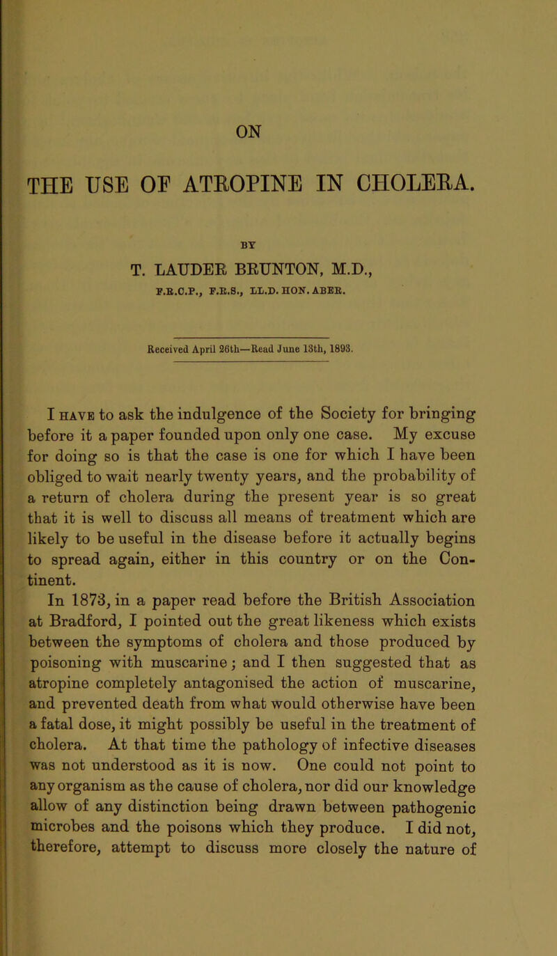 ON THE USE OF ATROPINE IN CHOLERA. BT T. LAUDER BRUNTON, M.D., F.B.C.P., F.E.S., LL.D. HON. ABEB. Received April 26tli—Read June 13th, 1893. I have to ask the indulgence of the Society for bringing before it a paper founded upon only one case. My excuse for doing so is that the case is one for which I have been obliged to wait nearly twenty years, and the probability of a return of cholera during the present year is so great that it is well to discuss all means of treatment which are likely to be useful in the disease before it actually begins to spread again, either in this country or on the Con- tinent. In 1873, in a paper read before the British Association at Bradford, I pointed out the great likeness which exists between the symptoms of cholera and those produced by poisoning with muscarine; and I then suggested that as atropine completely antagonised the action of muscarine, and prevented death from what would otherwise have been a fatal dose, it might possibly be useful in the treatment of cholera. At that time the pathology of infective diseases was not understood as it is now. One could not point to any organism as the cause of cholera, nor did our knowledge allow of any distinction being drawn between pathogenic microbes and the poisons which they produce. I did not, therefore, attempt to discuss more closely the nature of
