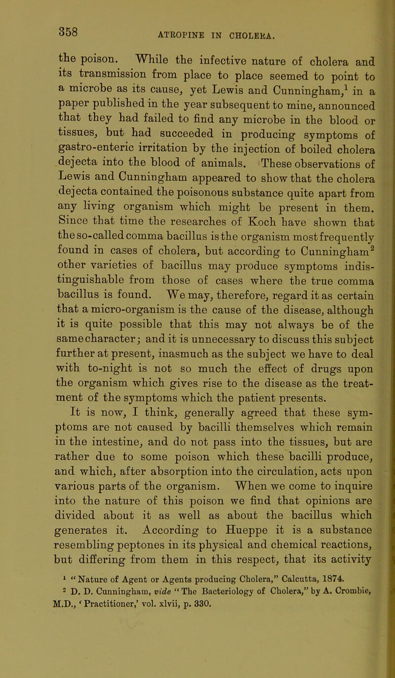 the poison. While the infective nature of cholera and its transmission from place to place seemed to point to a microbe as its cause, yet Lewis and Cunningham,1 in a paper published in the year subsequent to mine, announced that they had failed to find any microbe in the blood or tissues, but had succeeded in producing symptoms of gastro-enteric irritation by the injection of boiled cholera dejecta into the blood of animals. These observations of Lewis and Cunningham appeared to show that the cholera dejecta contained the poisonous substance quite apart from any living organism which might be jiresent in them. Since that time the researches of Koch have shown that the so-called comma bacillus is the organism most frequently found in cases of cholera, but according to Cunningham2 other varieties of bacillus may produce symptoms indis- tinguishable from those of cases where the true comma bacillus is found. We may, therefore, regard it as certain that a micro-organism is the cause of the disease, although it is quite possible that this may not always be of the samecharacter; and it is unnecessary to discuss this subject further at present, inasmuch as the subject we have to deal with to-night is not so much the effect of drugs upon the organism which gives rise to the disease as the treat- ment of the symptoms which the patient presents. It is now, I think, generally agreed that these sym- ptoms are not caused by bacilli themselves which remain in the intestine, and do not pass into the tissues, but are rather due to some poison which these bacilli produce, and which, after absorption into the circulation, acts upon various parts of the organism. When we come to inquire into the nature of this poison we find that opinions are divided about it as well as about the bacillus which generates it. According to Hueppe it is a substance resembling peptones in its physical and chemical reactions, but differing from them in this respect, that its activity 1 “Nature of Agent or Agents producing Cholera,” Calcutta, 1874. 2 D. D. Cunningham, vide “The Bacteriology of Cholera,” by A. Croinbie, M.D., ‘ Practitioner,’ vol. xlvii, p. 330.