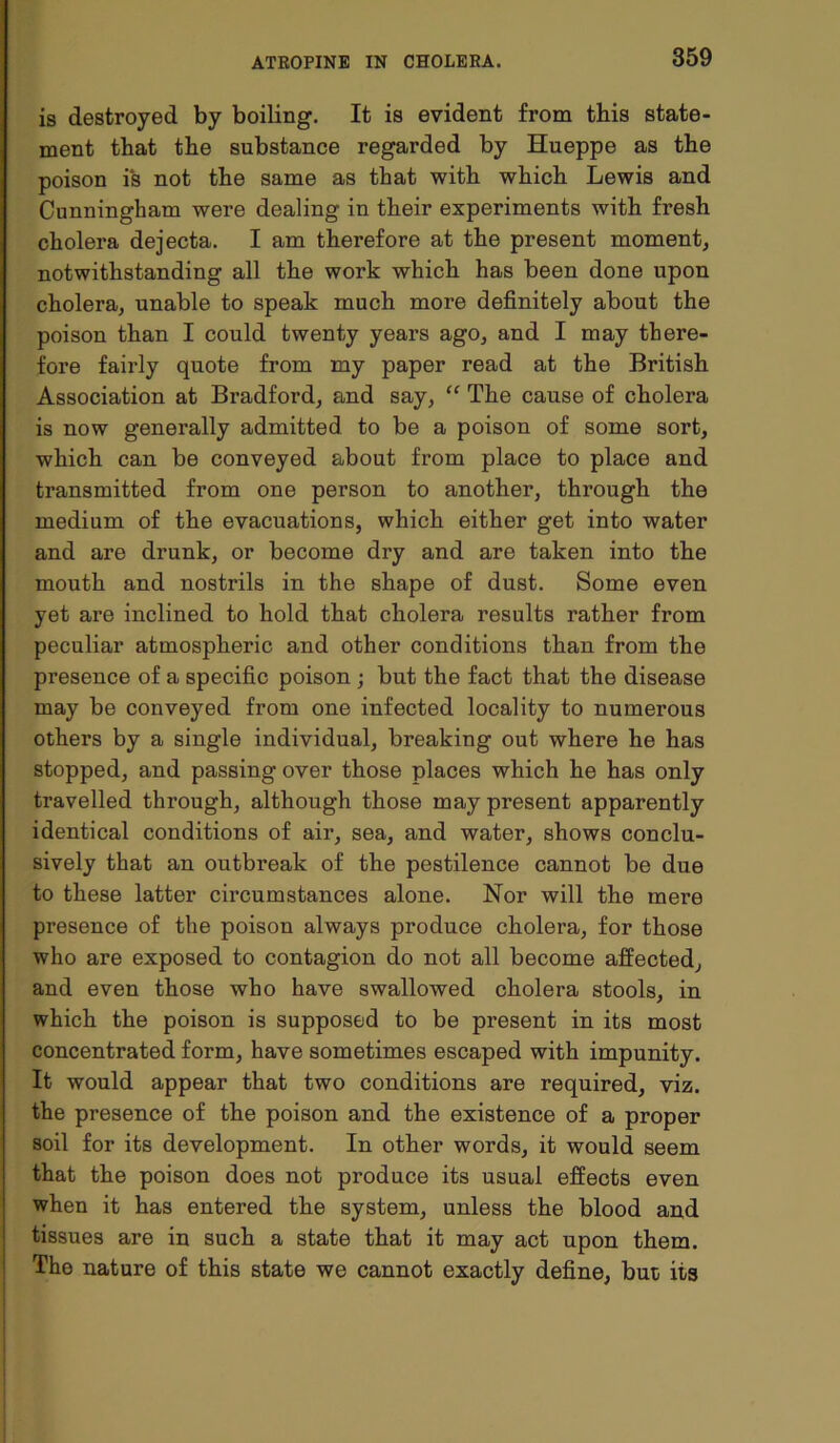 is destroyed by boiling. It is evident from this state- ment that the substance regarded by Hueppe as the poison is not the same as that with which Lewis and Cunningham were dealing in their experiments with fresh cholera dejecta. I am therefore at the present moment, notwithstanding all the work which has been done upon cholera, unable to speak much more definitely about the poison than I could twenty years ago, and I may there- fore fairly quote from my paper read at the British Association at Bradford, and say, “ The cause of cholera is now generally admitted to be a poison of some sort, which can be conveyed about from place to place and transmitted from one person to another, through the medium of the evacuations, which either get into water and are drunk, or become dry and are taken into the mouth and nostrils in the shape of dust. Some even yet are inclined to hold that cholera results rather from peculiar atmospheric and other conditions than from the presence of a specific poison ; but the fact that the disease may be conveyed from one infected locality to numerous others by a single individual, breaking out where he has stopped, and passing over those places which he has only travelled through, although those may present apparently identical conditions of air, sea, and water, shows conclu- sively that an outbreak of the pestilence cannot be due to these latter circumstances alone. Nor will the mere presence of the poison always produce cholera, for those who are exposed to contagion do not all become affected, and even those Avho have swallowed cholera stools, in which the poison is supposed to be present in its most concentrated form, have sometimes escaped with impunity. It would appear that two conditions are required, viz. the presence of the poison and the existence of a proper soil for its development. In other words, it would seem that the poison does not produce its usual effects even when it has entered the system, unless the blood and tissues are in such a state that it may act upon them. The nature of this state we cannot exactly define, but its