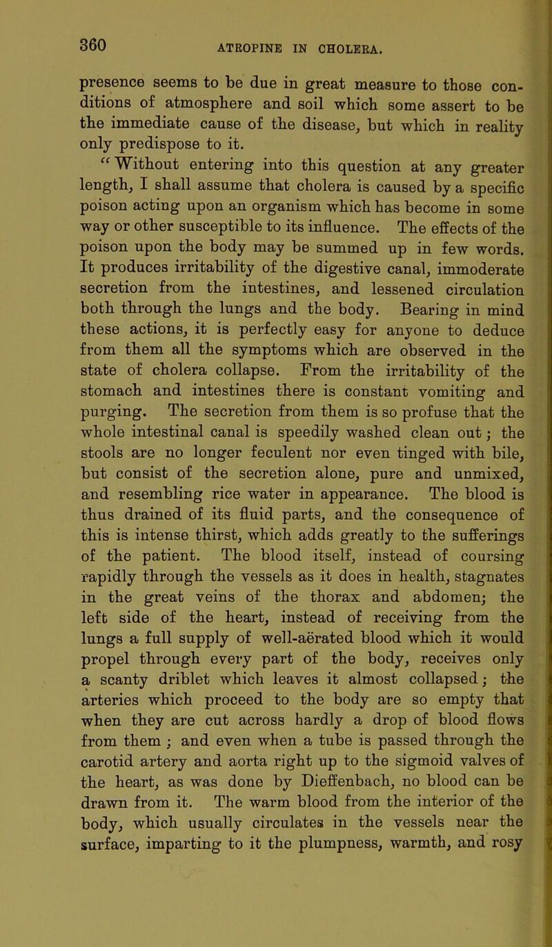 presence seems to be due in great measure to those con- ditions of atmosphere and soil which some assert to be the immediate cause of the disease, but which in reality only predispose to it. “ Without entering into this question at any greater length, I shall assume that cholera is caused by a specific poison acting upon an organism which has become in some way or other susceptible to its influence. The effects of the poison upon the body may be summed up in few words. It produces irritability of the digestive canal, immoderate secretion from the intestines, and lessened circulation both through the lungs and the body. Bearing in mind these actions, it is perfectly easy for anyone to deduce from them all the symptoms which are observed in the state of cholera collapse. From the irritability of the stomach and intestines there is constant vomiting and purging. The secretion from them is so profuse that the whole intestinal canal is speedily washed clean out; the stools are no longer feculent nor even tinged with bile, but consist of the secretion alone, pure and unmixed, and resembling rice water in appearance. The blood is thus drained of its fluid parts, and the consequence of tbis is intense thirst, which adds greatly to the sufferings of the patient. The blood itself, instead of coursing rapidly through the vessels as it does in health, stagnates in the great veins of the thorax and abdomen; the left side of the heart, instead of receiving from the lungs a full supply of well-aerated blood which it would propel through every part of the body, receives only a scanty driblet which leaves it almost collapsed; the arteries which proceed to the body are so empty that when they are cut across hardly a drop of blood flows from them ; and even when a tube is passed through the carotid artery and aorta right up to the sigmoid valves of the heart, as was done by Dieffenbach, no blood can be drawn from it. The warm blood from the interior of the body, which usually circulates in the vessels near the surface, imparting to it the plumpness, warmth, and rosy