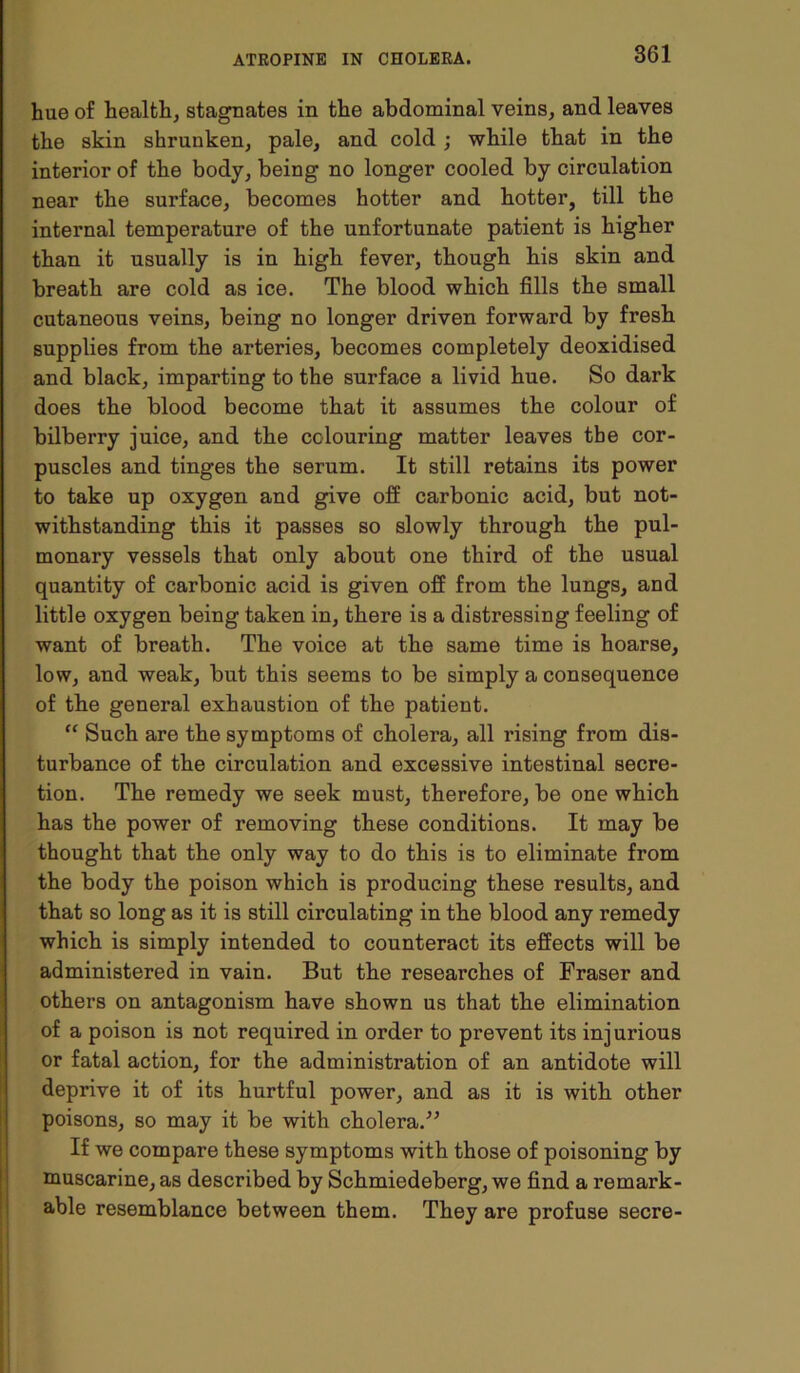 hue of health, stagnates in the abdominal veins, and leaves the skin shrunken, pale, and cold ; while that in the interior of the body, being no longer cooled by circulation near the surface, becomes hotter and hotter, till the internal temperature of the unfortunate patient is higher than it usually is in high fever, though his skin and breath are cold as ice. The blood which fills the small cutaneous veins, being no longer driven forward by fresh supplies from the arteries, becomes completely deoxidised and black, imparting to the surface a livid hue. So dark does the blood become that it assumes the colour of bilberry juice, and the colouring matter leaves the cor- puscles and tinges the serum. It still retains its power to take up oxygen and give off carbonic acid, but not- withstanding this it passes so slowly through the pul- monary vessels that only about one third of the usual quantity of carbonic acid is given off from the lungs, and little oxygen being taken in, there is a distressing feeling of want of breath. The voice at the same time is hoarse, low, and weak, but this seems to be simply a consequence of the general exhaustion of the patient. “ Such are the symptoms of cholera, all rising from dis- turbance of the circulation and excessive intestinal secre- tion. The remedy we seek must, therefore, be one which has the power of removing these conditions. It may be thought that the only way to do this is to eliminate from the body the poison which is producing these results, and that so long as it is still circulating in the blood any remedy which is simply intended to counteract its effects will be administered in vain. But the researches of Fraser and others on antagonism have shown us that the elimination of a poison is not required in order to prevent its injurious or fatal action, for the administration of an antidote will deprive it of its hurtful power, and as it is with other poisons, so may it be with cholera.” If we compare these symptoms with those of poisoning by muscarine, as described by Schmiedeberg, we find a remark- able resemblance between them. They are profuse secre-