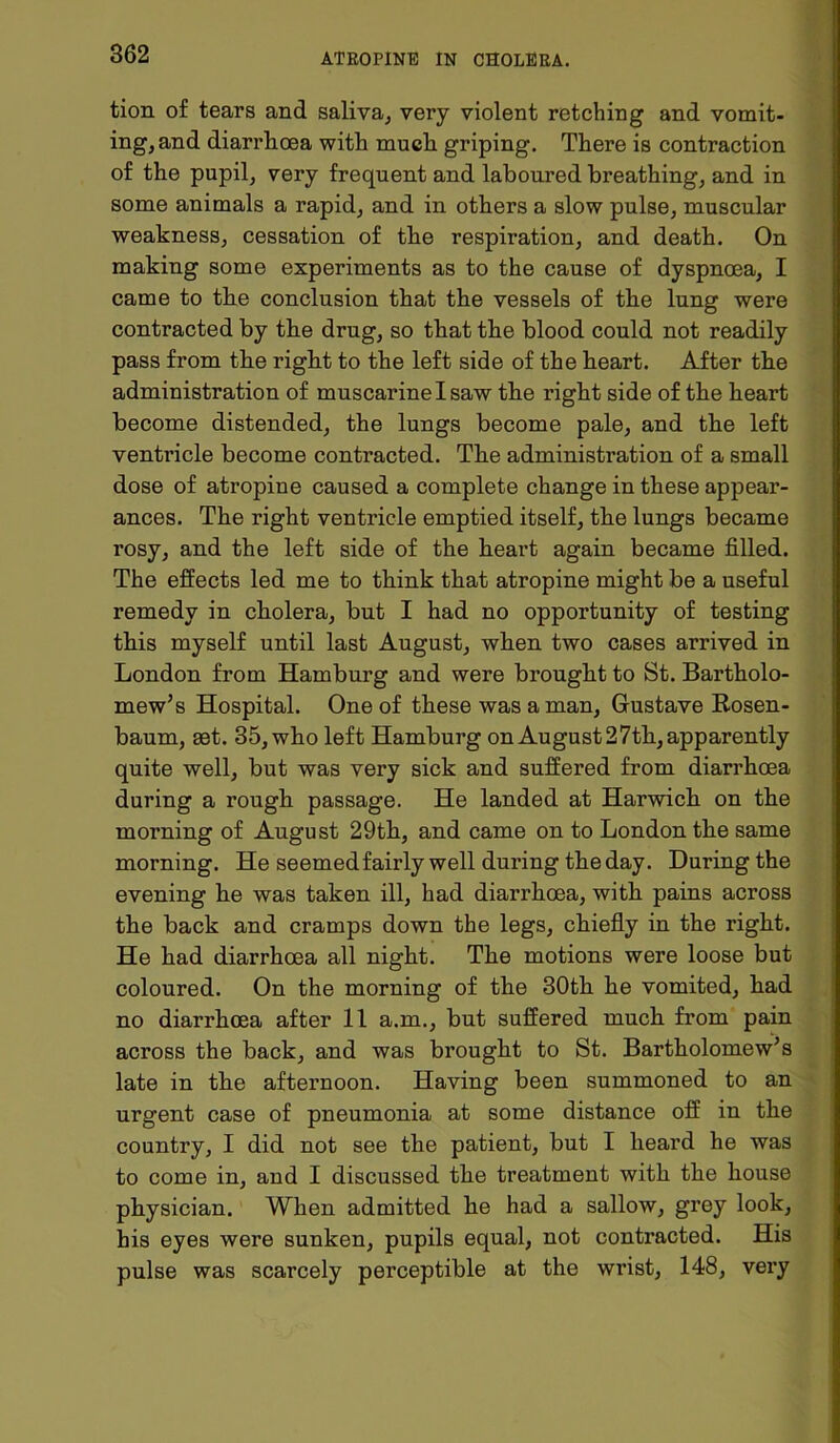 tion of tears and saliva, very violent retching and vomit- ing, and diarrhoea with much griping. There is contraction of the pupil, very frequent and laboured breathing, and in some animals a rapid, and in others a slow pulse, muscular weakness, cessation of the respiration, and death. On making some experiments as to the cause of dyspnoea, I came to the conclusion that the vessels of the lung were contracted by the drug, so that the blood could not readily pass from the right to the left side of the heart. After the administration of muscarine I saw the right side of the heart become distended, the lungs become pale, and the left ventricle become contracted. The administration of a small dose of atropine caused a complete change in these appear- ances. The right ventricle emptied itself, the lungs became rosy, and the left side of the heart again became filled. The effects led me to think that atropine might be a useful remedy in cholera, but I had no opportunity of testing this myself until last August, when two cases arrived in London from Hamburg and were brought to St. Bartholo- mew’s Hospital. One of these was a man, Gustave Rosen- baum, iet. 35, who left Hamburg on August 27th, apparently quite well, but was very sick and suffered from diarrhoea during a rough passage. He landed at Harwich on the morning of August 29th, and came on to London the same morning. He seemed fairly well during the day. During the evening he was taken ill, had diarrhoea, with pains across the back and cramps down the legs, chiefly in the right. He had diarrhoea all night. The motions were loose but coloured. On the morning of the 30th he vomited, had no diarrhoea after 11 a.m., but suffered much from pain across the back, and was brought to St. Bartholomew’s late in the afternoon. Having been summoned to an urgent case of pneumonia at some distance off in the country, I did not see the patient, but I heard he was to come in, and I discussed the treatment with the house physician. When admitted he had a sallow, grey look, his eyes were sunken, pupils equal, not contracted. His pulse was scarcely perceptible at the wrist, 148, very