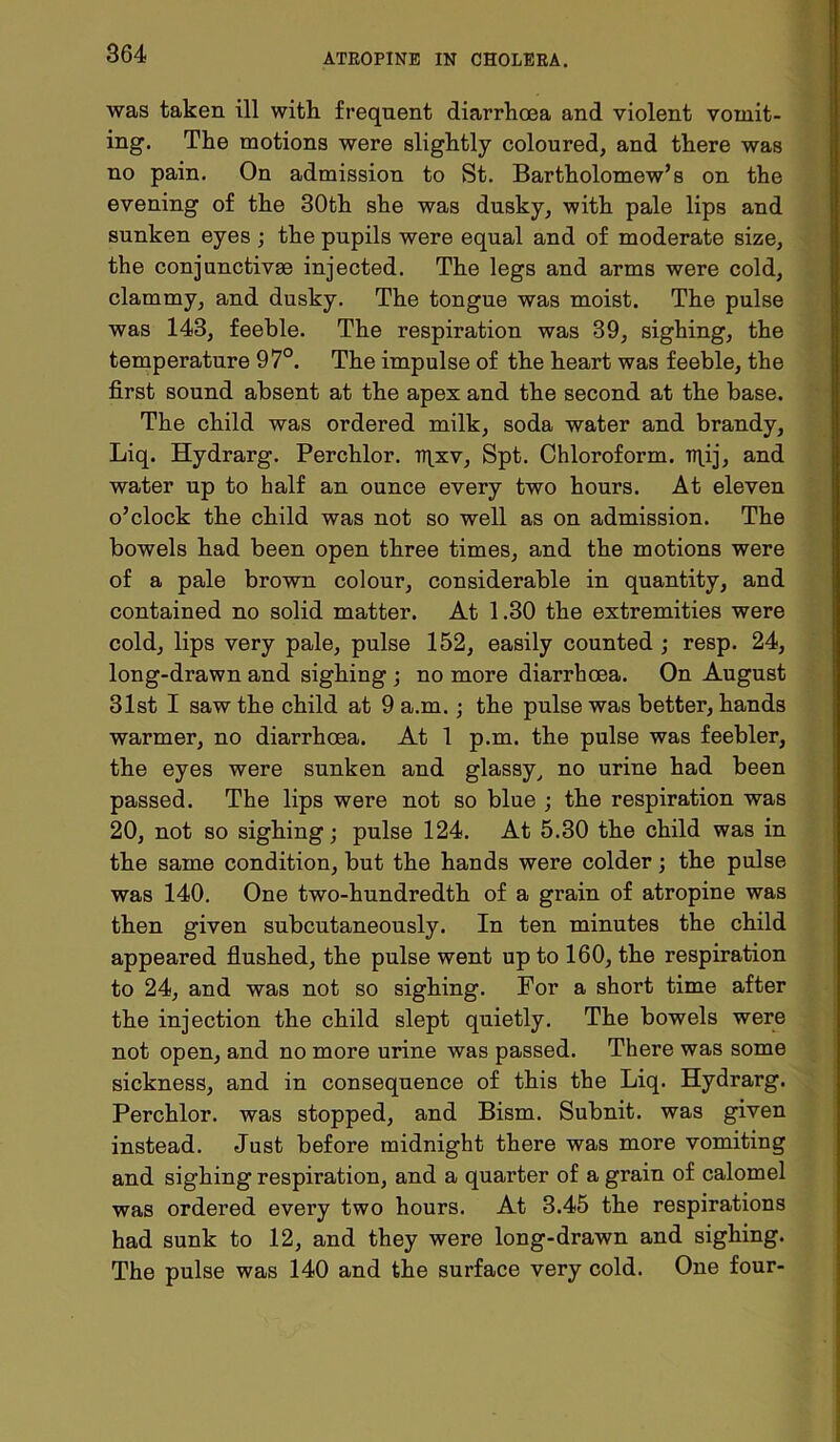 was taken ill with frequent diarrhoea and violent vomit- ing. The motions were slightly coloured, and there was no pain. On admission to St. Bartholomew’s on the evening of the 30th she was dusky, with pale lips and sunken eyes ; the pupils were equal and of moderate size, the conjunctivae injected. The legs and arms were cold, clammy, and dusky. The tongue was moist. The pulse was 143, feeble. The respiration was 39, sighing, the temperature 97°. The impulse of the heart was feeble, the first sound absent at the apex and the second at the base. The child was ordered milk, soda water and brandy, Liq. Hydrarg. Perchlor. iqxv, Spt. Chloroform, iqij, and water up to half an ounce every two hours. At eleven o’clock the child was not so well as on admission. The bowels had been open three times, and the motions were of a pale brown colour, considerable in quantity, and contained no solid matter. At 1.30 the extremities were cold, lips very pale, pulse 152, easily counted ; resp. 24, long-drawn and sighing ; no more diarrhoea. On August 31st I saw the child at 9 a.m.; the pulse was better, hands warmer, no diarrhoea. At 1 p.m. the pulse was feebler, the eyes were sunken and glassy, no urine had been passed. The lips were not so blue ; the respiration was 20, not so sighing; pulse 124. At 5.30 the child was in the same condition, but the hands were colder; the pulse was 140. One two-hundredth of a grain of atropine was then given subcutaneously. In ten minutes the child appeared flushed, the pulse went up to 160, the respiration to 24, and was not so sighing. For a short time after the injection the child slept quietly. The bowels were not open, and no more urine was passed. There was some sickness, and in consequence of this the Liq. Hydrarg. Perchlor. was stopped, and Bism. Subnit. was given instead. Just before midnight there was more vomiting and sighing respiration, and a quarter of a grain of calomel was ordered every two hours. At 3.45 the respirations had sunk to 12, and they were long-drawn and sighing. The pulse was 140 and the surface very cold. One four-