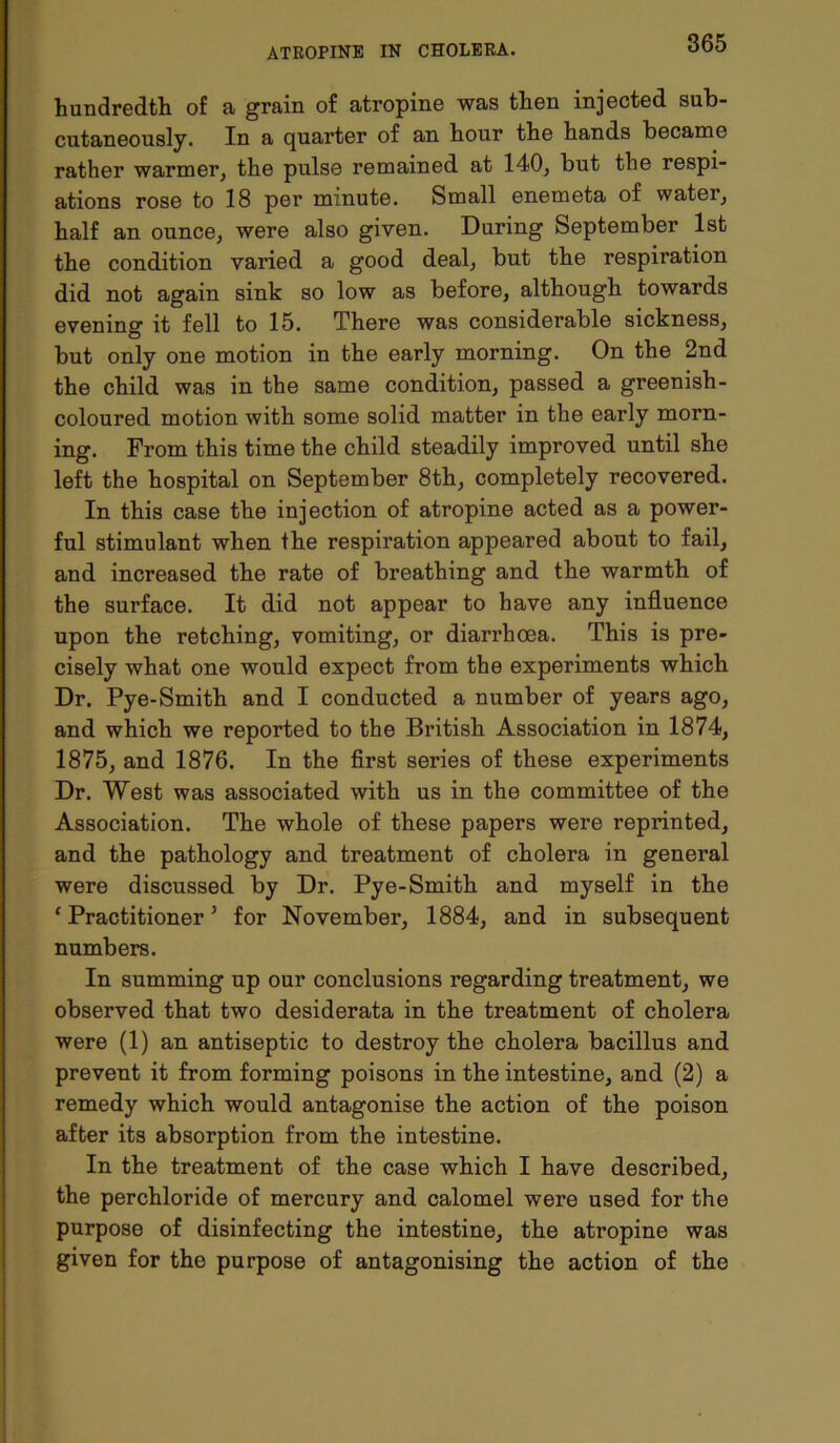 hundredth of a grain of atropine was then injected sub- cutaneously. In a quarter of an hour the hands became rather warmer, the pulse remained at 140, but the respi- ations rose to 18 per minute. Small enemeta of water, half an ounce, were also given. During September 1st the condition varied a good deal, but the respiration did not again sink so low as before, although towards evening it fell to 15. There was considerable sickness, but only one motion in the early morning. On the 2nd the child was in the same condition, passed a greenish- coloured motion with some solid matter in the early morn- ing. From this time the child steadily improved until she left the hospital on September 8th, completely recovered. In this case the injection of atropine acted as a power- ful stimulant when the respiration appeared about to fail, and increased the rate of breathing and the warmth of the surface. It did not appear to have any influence upon the retching, vomiting, or diarrhoea. This is pre- cisely what one would expect from the experiments which Dr. Pye-Smith and I conducted a number of years ago, and which we reported to the British Association in 1874, 1875, and 1876. In the first series of these experiments Dr. West was associated with us in the committee of the Association. The whole of these papers were reprinted, and the pathology and treatment of cholera in general were discussed by Dr. Pye-Smith and myself in the ‘Practitioner’ for November, 1884, and in subsequent numbers. In summing up our conclusions regarding treatment, we observed that two desiderata in the treatment of cholera were (1) an antiseptic to destroy the cholera bacillus and prevent it from forming poisons in the intestine, and (2) a remedy which would antagonise the action of the poison after its absorption from the intestine. In the treatment of the case which I have described, the perchloride of mercury and calomel were used for the purpose of disinfecting the intestine, the atropine was given for the purpose of antagonising the action of the
