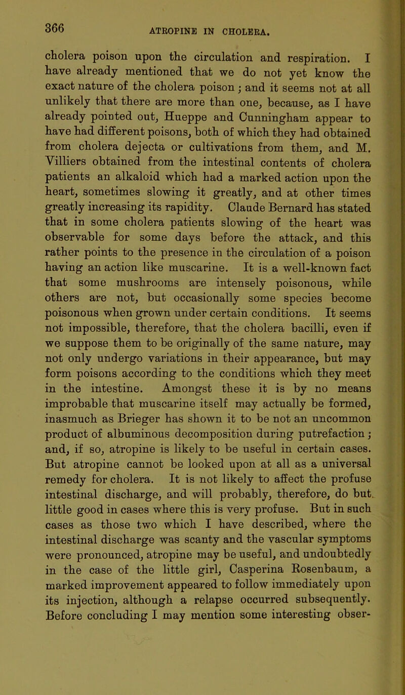 cholera poison upon the circulation and respiration. I have already mentioned that we do not yet know the exact nature of the cholera poison ; and it seems not at all unlikely that there are more than one, because, as I have already pointed out, Hueppe and Cunningham appear to have had different poisons, both of which they had obtained from cholera dejecta or cultivations from them, and M. Villiers obtained from the intestinal contents of cholera patients an alkaloid which had a marked action upon the heart, sometimes slowing it greatly, and at other times greatly increasing its rapidity. Claude Bernard has stated that in some cholera patients slowing of the heart was observable for some days before the attack, and this rather points to the presence in the circulation of a poison having an action like muscarine. It is a well-known fact that some mushrooms are intensely poisonous, while others are not, but occasionally some species become poisonous when grown under certain conditions. It seems not impossible, therefore, that the cholera bacilli, even if we suppose them to be originally of the same nature, may not only undergo variations in their appearance, but may form poisons according to the conditions which they meet in the intestine. Amongst these it is by no means improbable that muscarine itself may actually be formed, inasmuch as Brieger has shown it to be not an uncommon product of albuminous decomposition during putrefaction; and, if so, atropine is likely to be useful in certain cases. But atropine cannot be looked upon at all as a universal remedy for cholera. It is not likely to affect the profuse intestinal discharge, and will probably, therefore, do but. little good in cases where this is very profuse. But in such cases as those two which I have described, where the intestinal discharge was scanty and the vascular symptoms were pronounced, atropine may be useful, and undoubtedly in the case of the little girl, Casperina Rosenbaum, a marked improvement appeared to follow immediately upon its injection, although a relapse occurred subsequently. Before concluding I may mention some interesting obser-