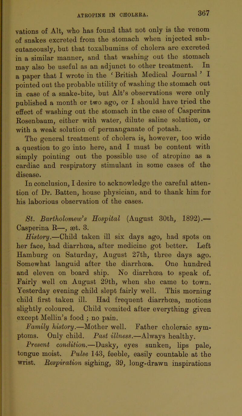 vations of Alt, who has found that not only is the venom of snakes excreted from the stomach when injected sub- cutaneously, but that toxalbumins of cholera are excreted in a similar manner, and that washing out the stomach may also be useful as an adjunct to other treatment. In a paper that I wrote in the f British Medical Journal ’ I pointed out the probable utility of washing the stomach out in case of a snake-bite, but Alt’s observations were only published a month or two ago, or I should have tried the effect of washing out the stomach in the case of Casperina Rosenbaum, either with water, dilute saline solution, or with a weak solution of permanganate of potash. The general treatment of cholera is, however, too wide a question to go into here, and I must be content with simply pointing out the possible use of atropine as a cardiac and respiratory stimulant in some cases of the disease. In conclusion, I desire to acknowledge the careful atten- tion of Dr. Batten, house physician, and to thank him for his laborious observation of the cases. St. Bartholomew’s Hospital (August 30th, 1892).— Casperina R—, set. 3. History.—Child taken ill six days ago, had spots on her face, had diarrhoea, after medicine got better. Left Hamburg on Saturday, August 27th, three days ago. Somewhat languid after the diarrhoea. One hundred and eleven on board ship. No diarrhoea to speak of. Fairly well on August 29th, when she came to town. Yesterday evening child slept fairly well. This morning child first taken ill. Had frequent diarrhoea, motions slightly coloured. Child vomited after everything given except Mellin’s food ; no pain. Family history.—Mother well. Father choleraic sym- ptoms. Only child. Past illness.—Always healthy. Present condition.—Dusky, eyes sunken, lips pale, tongue moist. Pulse 143, feeble, easily countable at the wrist. Respiration sighing, 39, long-drawn inspirations