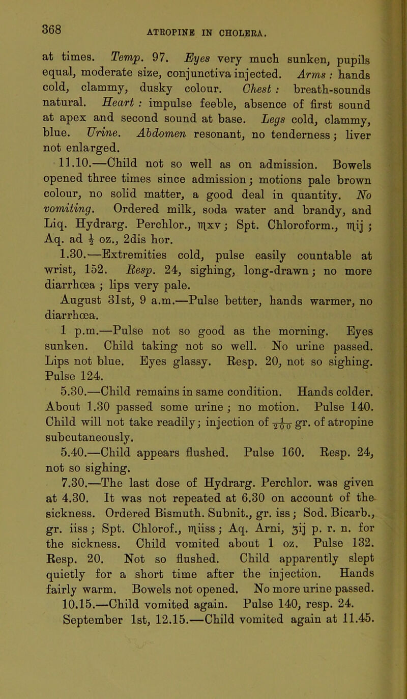 at times. Temp. 97. Eyes very much sunken, pupils equal, moderate size, conjunctiva injected. Arms: hands cold, clammy, dusky colour. Chest : breath-sounds natural. Heart : impulse feeble, absence of first sound at apex and second sound at base. Legs cold, clammy, blue. Urine. Abdomen resonant, no tenderness; liver not enlarged. 11.10.—Child not so well as on admission. Bowels opened three times since admission; motions pale brown colour, no solid matter, a good deal in quantity. No vomiting. Ordered milk, soda water and brandy, and Liq. Hydrarg. Perchlor., mxv ; Spt. Chloroform., mij ; Aq. ad \ oz., 2dis hor. 1.30. —Extremities cold, pulse easily countable at wrist, 152. Resp. 24, sighing, long-drawn; no more diarrhoea ; lips very pale. August 31st, 9 a.m.—Pulse better, hands warmer, no diarrhoea. 1 p.m.—Pulse not so good as the morning. Eyes sunken. Child taking not so well. No urine passed. Lips not blue. Eyes glassy. Resp. 20, not so sighing. Pulse 124. 5.30. —Child remains in same condition. Hands colder. About 1.30 passed some urine ; no motion. Pulse 140. Child will not take readily; injection of ^-g- gr. of atropine subcutaneously. 5.40.—Child appears flushed. Pulse 160. Resp. 24, not so sighing. 7.30. —The last dose of Hydrarg. Perchlor. was given at 4.30. It was not repeated at 6.30 on account of the- sickness. Ordered Bismuth. Subnit., gr. iss; Sod. Bicarb., gr. iiss ; Spt. Chlorof., irpiiss ; Aq. Arni, 3ij p. r. n. for the sickness. Child vomited about 1 oz. Pulse 132. Resp. 20. Not so flushed. Child apparently slept quietly for a short time after the injection. Hands fairly warm. Bowels not opened. No more urine passed. 10.15.—Child vomited again. Pulse 140, resp. 24. September 1st, 12.15.—Child vomited again at 11.45.