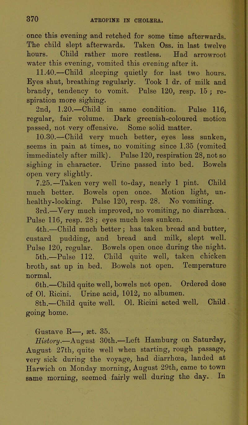 once this evening and retched for some time afterwards. The child slept afterwards. Taken Oss. in last twelve hours. Child rather more restless. Had arrowroot water this evening, vomited this evening after it. 11.40.—Child sleeping quietly for last two hours. Byes shut, breathing regularly. Took 1 dr. of milk and brandy, tendency to vomit. Pulse 120, resp. 15 - re- spii’ation more sighing. 2nd, 1.20.—Child in same condition. Pulse 116, regular, fair volume. Dark greenish-coloured motion passed, not very offensive. Some solid matter. 10.30.—Child very much better, eyes less sunken, seems in pain at times, no vomiting since 1.35 (vomited immediately after milk). Pulse 120, respiration 28, not so sighing in character. Urine passed into bed. Bowels open very slightly. 7.25.—Taken very well to-day, nearly 1 pint. Child much better. Bowels open once. Motion light, un- healthy-looking. Pulse 120, resp. 28. No vomiting. 3rd.—Very much improved, no vomiting, no diarrhoea. Pulse 116, resp. 28 ; eyes much less sunken. 4th.—Child much better; has taken bread and butter, custard pudding, and bread and milk, slept well. Pulse 120, regular. Bowels open once during the night. 5th.—Pulse 112. Child quite well, taken chicken broth, sat up in bed. Bowels not open. Temperature normal. 6th.—Child quite well, bowels not open. Ordered dose of 01. Ricini. Urine acid, 1012, no albumen. 8th.—Child quite well. 01. Ricini acted well. Child going home. Gustave R—, set. 35. History.—August 30th.—Left Hamburg on Saturday, August 27th, quite well when starting, rough passage, very sick during the voyage, had diarrhoea, landed at Harwich on Monday morning, August 29th, came to town same morning, seemed fairly well during the day. In