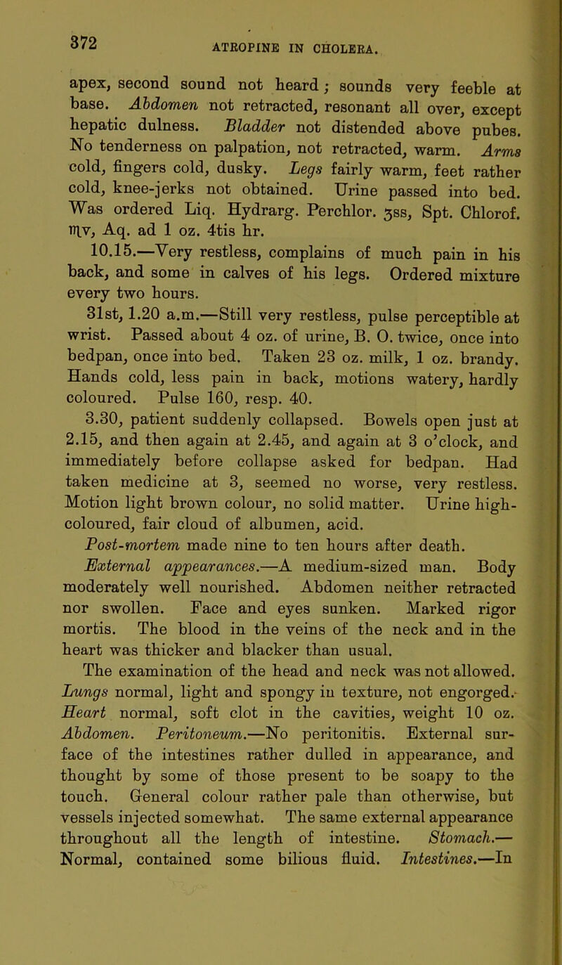 ATROPINE IN CHOLERA. apex, second sound not heard; sounds very feeble at base. Abdomen not retracted, resonant all over, except hepatic dulness. Bladder not distended above pubes. No tenderness on palpation, not retracted, warm. Arms cold, fingers cold, dusky. Legs fairly warm, feet rather cold, knee-jerks not obtained. Urine passed into bed. Was ordered Liq. Hydrarg. Perchlor. 3SS, Spt. Chlorof. iflv, Aq. ad 1 oz. 4tis hr. 10.15.—Yery restless, complains of much pain in his back, and some in calves of his legs. Ordered mixture every two hours. 31st, 1.20 a.m.—Still very restless, pulse perceptible at wrist. Passed about 4 oz. of urine, B. 0. twice, once into bedpan, once into bed. Taken 23 oz. milk, 1 oz. brandy. Hands cold, less pain in back, motions watery, hardly coloured. Pulse 160, resp. 40. 3.30, patient suddenly collapsed. Bowels open just at 2.15, and then again at 2.45, and again at 3 o’clock, and immediately before collapse asked for bedpan. Had taken medicine at 3, seemed no worse, very restless. Motion light brown colour, no solid matter. Urine high- coloured, fair cloud of albumen, acid. Post-mortem made nine to ten hours after death. External appearances.—A medium-sized man. Body moderately well nourished. Abdomen neither retracted nor swollen. Face and eyes sunken. Marked rigor mortis. The blood in the veins of the neck and in the heart was thicker and blacker than usual. The examination of the head and neck was not allowed. Lungs normal, light and spongy in texture, not engorged.- Heart normal, soft clot in the cavities, weight 10 oz. Abdomen. Peritoneum.—No peritonitis. External sur- face of the intestines rather dulled in appearance, and thought by some of those present to be soapy to the touch. General colour rather pale than otherwise, but vessels injected somewhat. The same external appearance throughout all the length of intestine. Stomach.— Normal, contained some bilious fluid. Intestines.—In