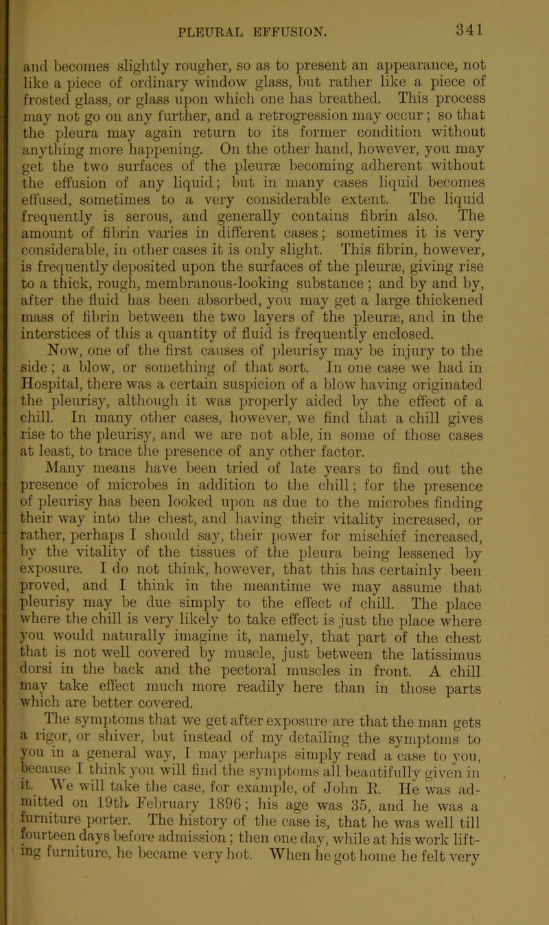 and becomes slightly rougher, so as to present an appearance, not like a piece of ordinary window glass, but rather like a piece of frosted glass, or glass upon which one has breathed. This process may not go on any further, and a retrogression may occur ; so that the pleura may again return to its former condition without anything more happening. On the other hand, however, you may get the two surfaces of the pleurae becoming adherent without the effusion of any liquid; but in many cases liquid becomes effused, sometimes to a very considerable extent. The liquid frequently is serous, and generally contains fibrin also. The amount of fibrin varies in different cases; sometimes it is very considerable, in other cases it is only slight. This fibrin, however, is frequently deposited upon the surfaces of the pleurae, giving rise to a thick, rough, membranous-looking substance ; and by and by, after the fluid has been absorbed, you may get a large thickened mass of fibrin between the two layers of the pleurae, and in the interstices of this a quantity of fluid is frequently enclosed. Now, one of the first causes of pleurisy7 may be injury to the side ; a blow, or something of that sort. In one case we had in Hospital, there was a certain suspicion of a blow having originated the pleurisy, although it was properly aided by the effect of a chill. In many other cases, however, we find that a chill gives rise to the pleurisy, and we are not able, in some of those cases at least, to trace the presence of any other factor. Many means have been tried of late years to find out the presence of microbes in addition to the chill; for the presence of pleurisy has been looked upon as due to the microbes finding their way7 into the chest, and having their vitality increased, or rather, perhaps I should say, their power for mischief increased, by the vitality of the tissues of the pleura being lessened by exposure. I do not think, however, that this has certainly been proved, and I think in the meantime we may assume that pleurisy may be due simply to the effect of chill. The place where the chill is very likely to take effect is just the place where you would naturally imagine it, namely, that part of the chest that is not well covered by muscle, just between the latissimus dorsi in the back and the pectoral muscles in front. A chill may take effect much more readily here than in those parts which are better covered. The symptoms that we get after exposure are that the man gets a rigor, or shiver, but instead of my detailing the symptoms to you in a general way7, I may perhaps simply read a case to yrou, because I think you will find the symptoms all beautifully7 given in it. We will take the case, for example, of John R. He was ad- mitted on 19th Iebruary 1890; his age was 35, and he was a furniture porter. rIhe history7 of the case is, that he was well till fourteen days before admission; then one day, while at his work lift- ing furniture, he became very hot. When iiegot home he felt very