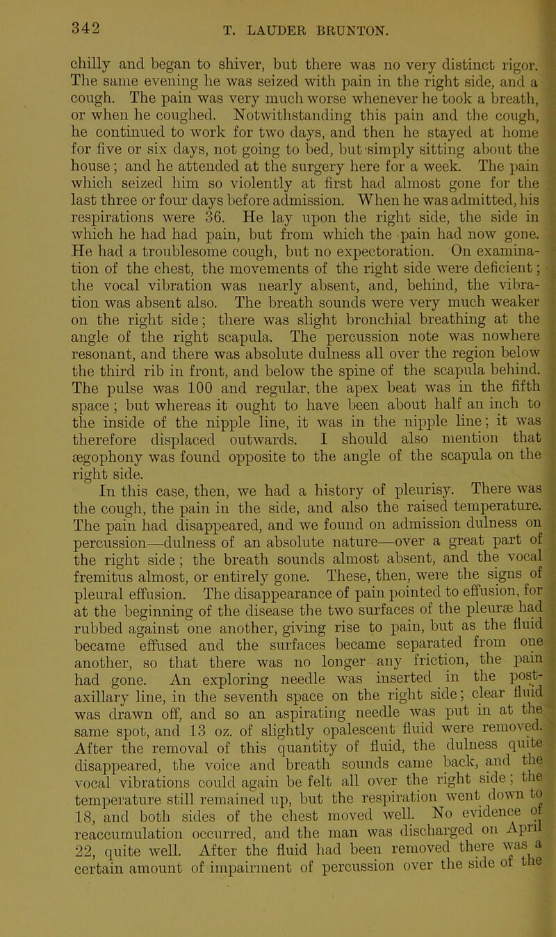 chilly and began to shiver, but there was no very distinct rigor. The same evening he was seized with pain in the right side, and a cough. The pain was very much worse whenever he took a breath, or when he coughed. Notwithstanding this pain and the cough, he continued to work for two days, and then he stayed at home for five or six days, not going to bed, but-simply sitting about the house; and he attended at the surgery here for a week. The pain which seized him so violently at first had almost gone for the last three or four days before admission. When he was admitted, his respirations were 36. He lay upon the right side, the side in which he had had pain, but from which the pain had now gone. He had a troublesome cough, but no expectoration. On examina- tion of the chest, the movements of the right side were deficient; the vocal vibration was nearly absent, and, behind, the vibra- tion was absent also. The breath sounds were very much weaker on the right side; there was slight bronchial breathing at the angle of the right scapula. The percussion note was nowhere resonant, and there was absolute dulness all over the region below the third rib in front, and below tbe spine of the scapula behind. The pulse was 100 and regular, the apex beat was in the fifth space ; but whereas it ought to have been about half an inch to the inside of the nipple line, it was in the nipple line; it was therefore displaced outwards. I should also mention that segophony was found opposite to the angle of the scapula on the right side. In this case, then, we had a history of pleurisy. There was the cough, the pain in the side, and also the raised temperature. The pain had disappeared, and we found on admission dulness on percussion—dulness of an absolute nature—over a great part of the right side ; the breath sounds almost absent, and the vocal fremitus almost, or entirely gone. These, then, were the signs of pleural effusion. The disappearance of pain pointed to effusion, for at the beginning of the disease the two surfaces of the pleurae had rubbed against one another, giving rise to pain, but as the fluid became effused and the surfaces became separated from one another, so that there was no longer any friction, the pain had gone. An exploring needle was inserted in the post- axillary line, in the seventh space on the right side; clear fluid was drawn off, and so an aspirating needle was put in at the same spot, and 13 oz. of slightly opalescent fluid were removed. After the removal of this quantity of fluid, the dulness quite disappeared, the voice and breath sounds came back, and the vocal vibrations could again be felt all over the right side; the temperature still remained up, but the respiration went down to 18, and both sides of the chest moved well. No evidence o reaccumulation occurred, and the man was discharged on Apn 22, quite well. After the fluid had been removed there vas a certain amount of impairment of percussion over the side of t ie