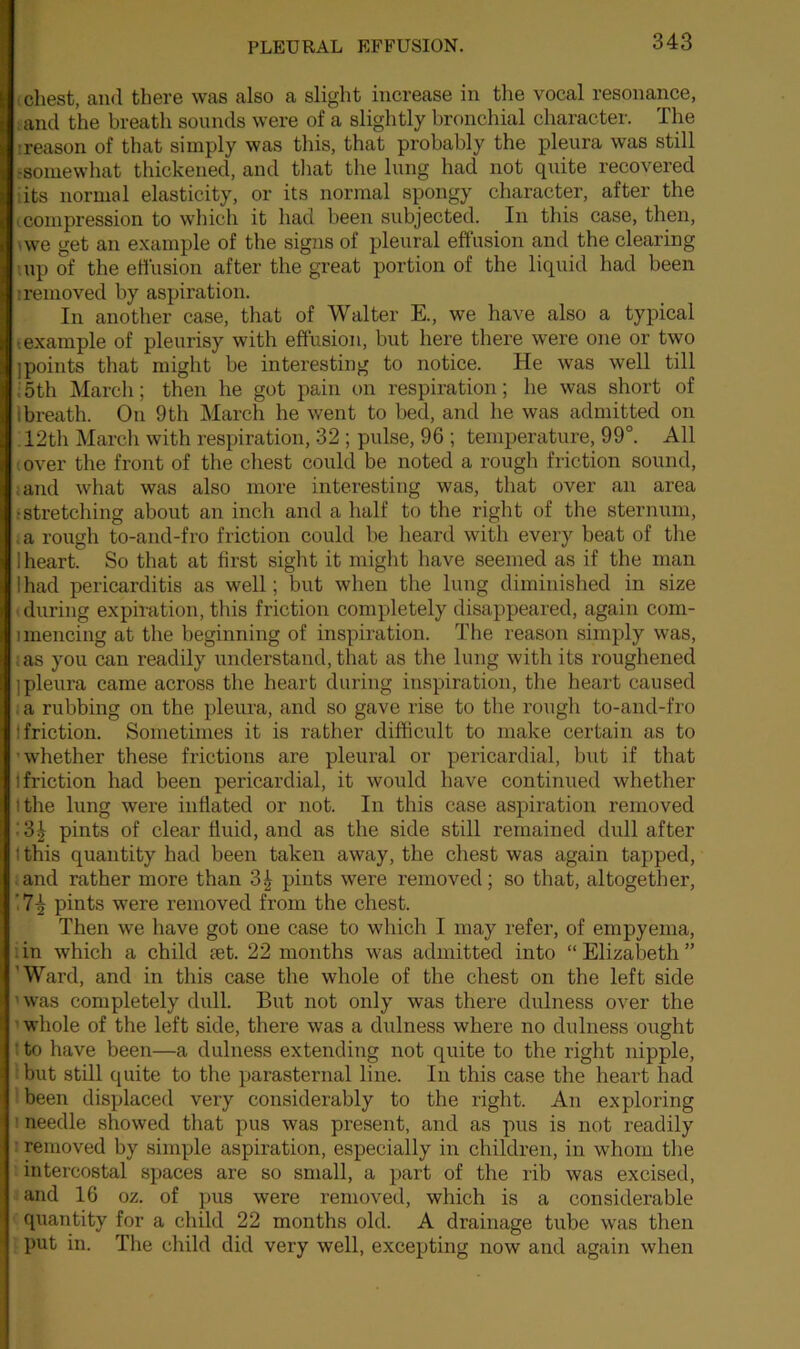 chest, and there was also a slight increase in the vocal resonance, and the breath sounds were of a slightly bronchial character. The '.reason of that simply was this, that probably the pleura was still -somewhat thickened, and that the lung had not quite recovered its normal elasticity, or its normal spongy character, after the compression to which it had been subjected. In this case, then, ■ we get an example of the signs of pleural effusion and the clearing up of the effusion after the great portion of the liquid had been iremoved by aspiration. In another case, that of Walter E., we have also a typical ■example of pleurisy with effusion, but here there were one or two jpoints that might be interesting to notice. He was well till 5th March; then he got pain on respiration; he was short of i breath. On 9th March he went to bed, and he was admitted on 12th March with respiration, 32; pulse, 96 ; temperature, 99°. All over the front of the chest could be noted a rough friction sound, and what was also more interesting was, that over an area •stretching about an inch and a half to the right of the sternum, a rough to-and-fro friction could be heard with every beat of the 1 heart. So that at first sight it might have seemed as if the man I had pericarditis as well; but when the lung diminished in size during expiration, this friction completely disappeared, again com- unencing at the beginning of inspiration. The reason simply was, as you can readily understand, that as the lung with its roughened j pleura came across the heart during inspiration, the heart caused a rubbing on the pleura, and so gave rise to the rough to-and-fro ! friction. Sometimes it is rather difficult to make certain as to whether these frictions are pleural or pericardial, but if that i friction had been pericardial, it would have continued whether ithe lung were inflated or not. In this case aspiration removed • 3£ pints of clear fluid, and as the side still remained dull after ! this quantity had been taken away, the chest was again tapped, and rather more than 3^ pints were removed; so that, altogether, pints were removed from the chest. Then we have got one case to which I may refer, of empyema, in which a child set. 22 months was admitted into “ Elizabeth ” 'Ward, and in this case the whole of the chest on the left side was completely dull. But not only was there dulness over the whole of the left side, there was a dulness where no dulness ought ' to have been—a dulness extending not quite to the right nipple, but still quite to the parasternal line. In this case the heart had been displaced very considerably to the right. An exploring needle showed that pus was present, and as pus is not readily removed by simple aspiration, especially in children, in whom the intercostal spaces are so small, a part of the rib was excised, and 16 oz. of pus were removed, which is a considerable quantity for a child 22 months old. A drainage tube was then put in. The child did very well, excepting now and again when