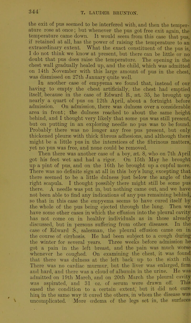 the exit of pus seemed to be interfered with, and then the temper- ature rose at once; but whenever the pus got free exit again, the temperature came down. It would seem from this case that pus, if retained at all, has the power of raising the temperature to an extraordinary extent. What the exact constituent of the pus is, I do not think we know at present, hut there can be little or no doubt that pus does raise the temperature. The opening in the chest wall gradually healed up, and the child, which was admitted on 14th November with this large amount of pus in the chest, was dismissed on 27th January quite well. In another case of empyema we found that, instead of our having to empty the chest artificially, the chest had emptied itself, because in the case of Edward R, set. 35, he brought up nearly a quart of pus on 12th April, about a fortnight before admission. On admission, there was dulness over a considerable area in front; the dulness reached to about the same height behind, and I thought very likely that some pus was still present, but on putting in an exploring needle no pus was to be found. Probably there was no longer any free pus present, but only thickened pleurae with thick fibrous adhesions, and although there might be a little pus in the interstices of the fibrinous matters, yet no pus was free, and none could be removed. Then there was another case of a boy, set. 8, who on 7th April got his feet wet and had a rigor. On 15th May he brought up a pint of pus, and oil the lGth he brought up a cupful more. There was no definite sign at all in this boy’s lung, excepting that there seemed to be a little dulness just below the angle of the right scapula. I thought possibly there might still be some pus there. A needle was put in, but nothing came out, and we have not been able to find any indications of any pus remaining behind, so that in this case the empyema seems to have cured itself by the whole of the pus being ejected through the lung. Then we have some other cases in which the effusion into the pleural cavity has not come on in healthy individuals as in those already discussed, but in persons suffering from other diseases. In the case of Edward S., salesman, the pleural effusion came on in the course of cirrhosis. He had been subject to a cough during the winter for several years. Three weeks before admission he got a pain in the left breast, and the pain was much worse whenever he coughed. On examining the chest, it was found that there was dulness at the left back up to the sixth rib. There was no cardiac murmur, but the liver was enlarged, firm and hard, and there was a cloud of albumin in the urine. He was admitted on 19tli March, and on 20th March the pleural cavity was aspirated, and 31 oz. of serum were drawn off. This eased the condition to a certain extent, but it did not cure hirq in the same way it cured the others, in whom the disease was uncomplicated. More oedema of the legs set in, the surfaces v