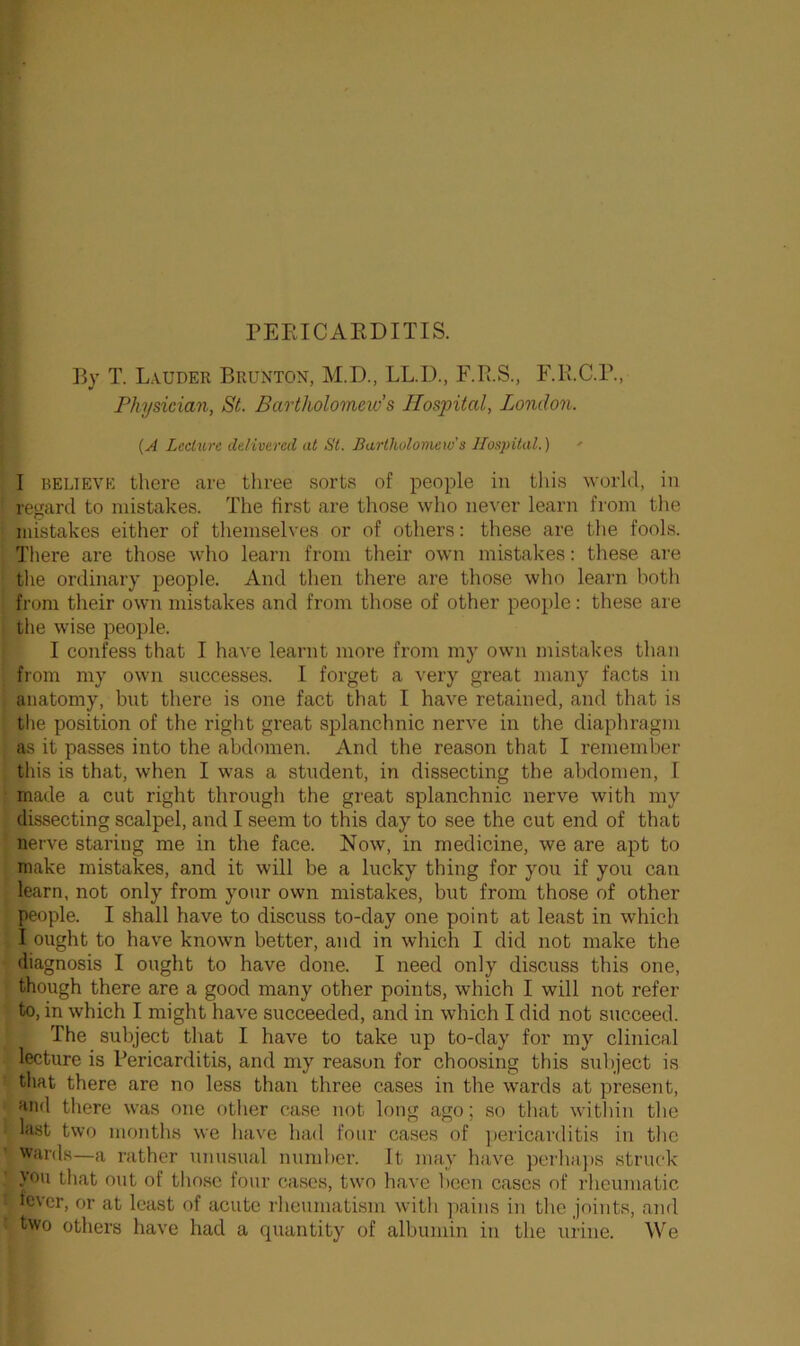 PERICARDITIS. By T. Lauder Brunton, M.D., LL.I)., F.B.S., F.R.C.P., Physician, St. Bartholomew s Hospital, London. (A Lecture delivered at St. Bartholomew's Hospital.) - I relieve there are three sorts of people in this world, in regard to mistakes. The first are those who never learn from the mistakes either of themselves or of others: these are the fools. There are those who learn from their own mistakes: these are the ordinary people. And then there are those who learn both from their own mistakes and from those of other people: these are the wise people. I confess that I have learnt more from my own mistakes than from my own successes. I forget a very great many facts in anatomy, but there is one fact that I have retained, and that is the position of the right great splanchnic nerve in the diaphragm as it passes into the abdomen. And the reason that I remember this is that, when I was a student, in dissecting the abdomen, I made a cut right through the great splanchnic nerve with my dissecting scalpel, and I seem to this day to see the cut end of that nerve staring me in the face. Now, in medicine, we are apt to make mistakes, and it will be a lucky thing for you if you can learn, not only from your own mistakes, but from those of other people. I shall have to discuss to-day one point at least in which I ought to have known better, and in which I did not make the diagnosis I ought to have done. I need only discuss this one, though there are a good many other points, which I will not refer to, in which I might have succeeded, and in which I did not succeed. The subject that I have to take up to-day for my clinical lecture is Pericarditis, and my reason for choosing this subject is that there are no less than three cases in the wards at present, and there was one other case not long ago; so that within the last two months we have had four cases of pericarditis in the wards—a rather unusual number. It may have perhaps struck you that out of those four cases, two have been cases of rheumatic fever, or at least of acute rheumatism with pains in the joints, and two others have had a quantity of albumin in the urine. We