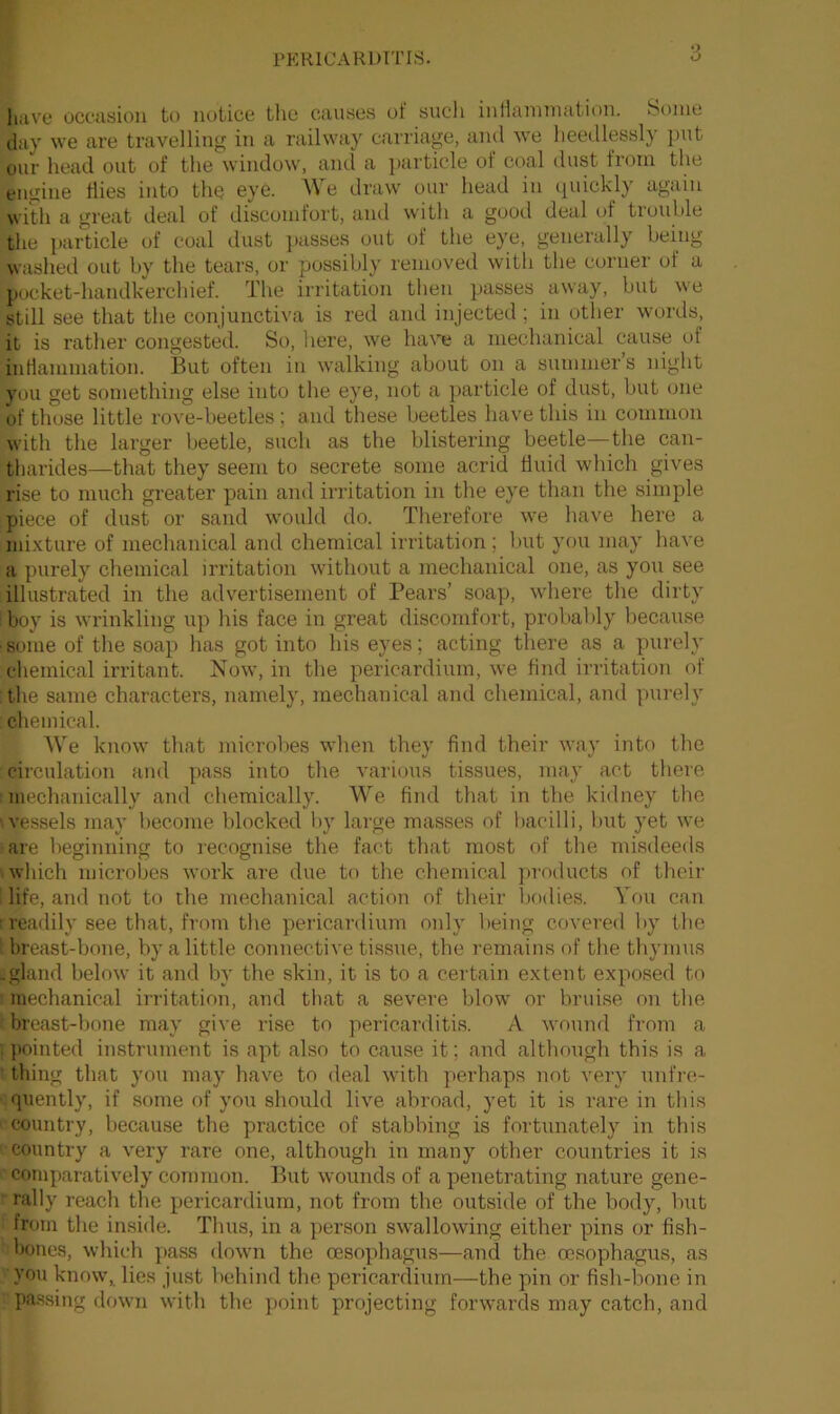 have occasion to notice the causes of such inflammation. Some day we are travelling in a railway carriage, and we heedlessly put our head out of the window, and a particle of coal dust from the engine flies into the eye. We draw our head in quickly again with a great deal of discomfort, and with a good deal of trouble the particle of coal dust passes out of the eye, generally being washed out by the tears, or possibly removed with the corner ol a pocket-handkerchief. The irritation then passes away, but we still see that the conjunctiva is red and injected ; in other words, it is rather congested. So, here, we have a mechanical cause of inflammation, feut often in walking about on a summer’s night you get something else into the eye, not a particle of dust, but one of those little rove-beetles; and these beetles have this in common with the larger beetle, such as the blistering beetle—the can- Iharides—that they seem to secrete some acrid fluid which gives rise to much greater pain and irritation in the eye than the simple piece of dust or sand would do. Therefore we have here a mixture of mechanical and chemical irritation; but you may have a purely chemical irritation without a mechanical one, as you see illustrated in the advertisement of Pears’ soap, where the dirty boy is wrinkling up his face in great discomfort, probably because ■ some of the soap has got into his eyes; acting there as a purely chemical irritant. Now, in the pericardium, we find irritation of the same characters, namely, mechanical and chemical, and purely chemical. We know that microbes when they find their way into the circulation and pass into the various tissues, may act there mechanically and chemically. We find that in tfie kidney the vessels may become blocked by large masses of bacilli, but yet we are beginning to recognise the fact that most of the misdeeds which microbes work are due to the chemical products of their I life, and not to the mechanical action of their bodies. You can readily see that, from the pericardium only being covered by the breast-bone, by a little connective tissue, the remains of the thymus .gland below it and by the skin, it is to a certain extent exposed to mechanical irritation, and that a severe blow or bruise on the breast-bone may give rise to pericarditis. A wound from a i pointed instrument is apt also to cause it; and although this is a thing that you may have to deal with perhaps not very unfre- quently, if some of you should live abroad, yet it is rare in this country, because the practice of stabbing is fortunately in this country a very rare one, although in many other countries it is comparatively common. But wounds of a penetrating nature gene- rally reach the pericardium, not from the outside of the body, but from the inside. Thus, in a person swallowing either pins or fish- -bones, which pass down the oesophagus—and the oesophagus, as you know, lies just behind the pericardium—the pin or fish-bone in passing down with the point projecting forwards may catch, and