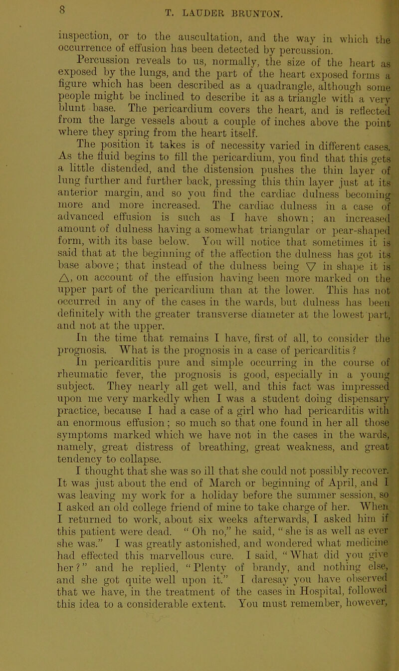 inspection, or to the auscultation, and the way in which the occurrence of effusion has been detected by percussion. Percussion reveals to us, normally, the size of the heart as exposed by the lungs, and the part of the heart exposed forms a figure which has been described as a quadrangle, although some people might be inclined to describe it as a triangle with a very blunt base. The pericardium covers the heart, and is reflected from the large vessels about a couple of inches above the point where they spring from the heart itself. The position it takes is of necessity varied in different cases. As the fluid begins to fill the pericardium, you find that this gets a little distended, and the distension pushes the thin layer of lung further and further back, pressing this thin layer just at its anterior margin, and so you find the cardiac dulness becoming more and more increased. The cardiac dulness in a case of advanced effusion is such as I have shown; an increased amount of dulness having a somewhat triangular or pear-shaped form, with its base below. You will notice that sometimes it is said that at the beginning of the affection the dulness has got its base above; that instead of the dulness being V in shape it is A, on account of the effusion having been more marked on tire upper part of the pericardium than at the lower. This has not occurred in any of tire cases in the wards, but dulness has been definitely with the greater transverse diameter at the lowest part, and not at the upper. In tire time that remains I have, first of all, to consider the prognosis. What is the prognosis in a case of pericarditis ? In pericarditis pure and simple occurring in the course of rheumatic fever, the prognosis is good, especially in a young subject. They nearly all get well, and this fact was impressed upon me very markedly when I was a student doing dispensary practice, because I had a case of a girl who had pericarditis with an enormous effusion; so much so that one found in her all those symptoms marked which we have not in the cases in the wards, namely, great distress of breathing, great weakness, and great tendency to collapse. I thought that she was so ill that she could not possibly recover. It was just about the end of March or beginning of April, and I was leaving my work for a holiday before the summer session, so I asked an old college friend of mine to take charge of her. When I returned to work, about six weeks afterwards, I asked him if this patient wei'e dead. “ Oh no,” he said, “ she is as well as ever she was.” I was greatly astonished, and wondered what medicine had effected this marvellous cure. I said, “ What did you give her?” and he replied, “Plenty of brandy, and nothing else, and she got quite well upon it.” I daresay you have observed that we have, in the treatment of the cases in Hospital, followed this idea to a considerable extent. You must remember, however,