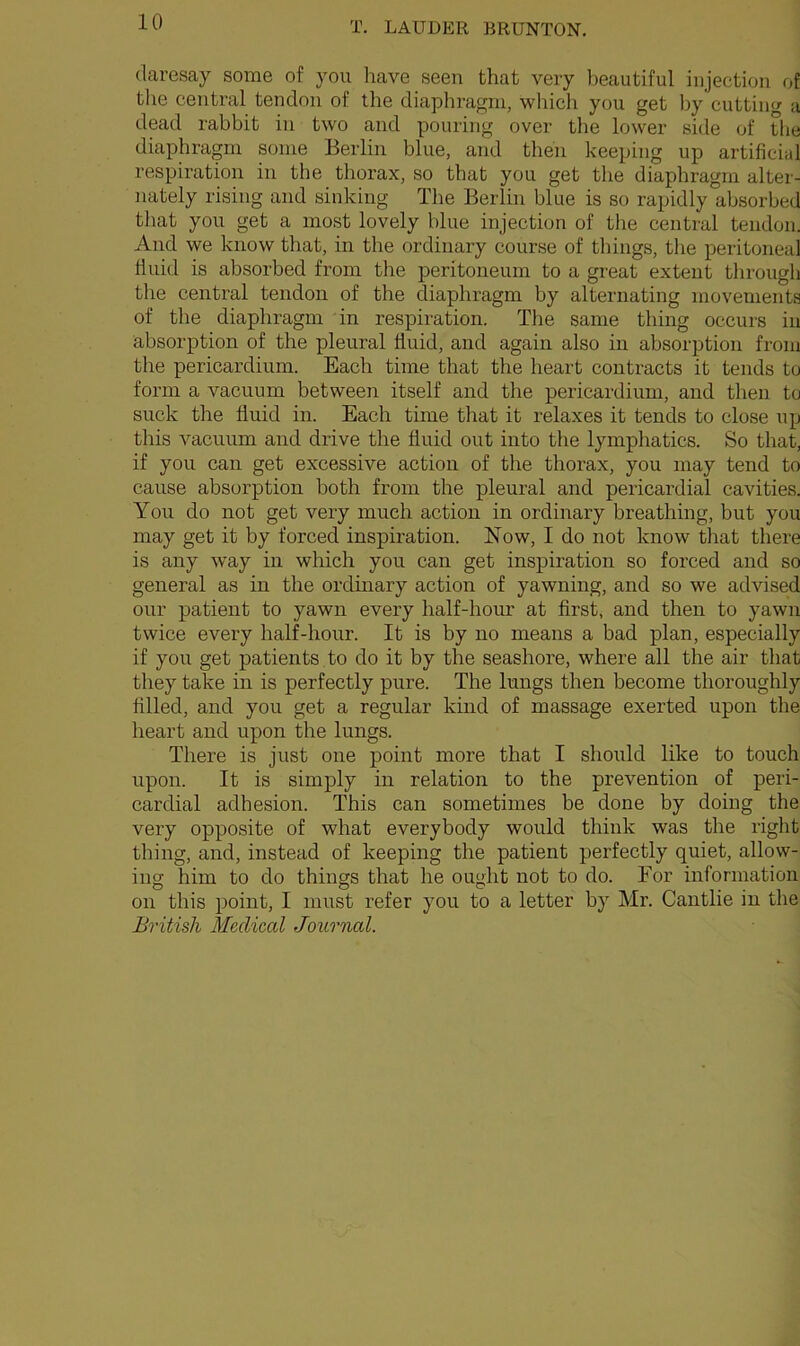 daresay some of you have seen that very beautiful injection of the central tendon of the diaphragm, which you get by cutting a dead rabbit in two and pouring over the lower side of the diaphragm some Berlin blue, and then keeping up artificial respiration in the thorax, so that you get the diaphragm alter- nately rising and sinking The Berlin blue is so rapidly absorbed that you get a most lovely blue injection of the central tendon. And we know that, in the ordinary course of things, the peritoneal fluid is absorbed from the peritoneum to a great extent through the central tendon of the diaphragm by alternating movements of the diaphragm in respiration. The same thing occurs in absorption of the pleural fluid, and again also in absorption from the pericardium. Each time that the heart contracts it tends to form a vacuum between itself and the pericardium, and then to suck the fluid in. Each time that it relaxes it tends to close up this vacuum and drive the fluid out into the lymphatics. So that, if you can get excessive action of the thorax, you may tend to cause absorption both from the pleural and pericardial cavities. You do not get very much action in ordinary breathing, but you may get it by forced inspiration. Now, I do not know that there is any way in which you can get inspiration so forced and so general as in the ordinary action of yawning, and so we advised our patient to yawn every half-hour at first, and then to yawn twice every half-hour. It is by no means a bad plan, especially if you get patients to do it by the seashore, where all the air that they take in is perfectly pure. The lungs then become thoroughly filled, and you get a regular kind of massage exerted upon the heart and upon the lungs. There is just one point more that I should like to touch upon. It is simply in relation to the prevention of peri- cardial adhesion. This can sometimes be done by doing the very opposite of what everybody would think was the right thing, and, instead of keeping the patient perfectly quiet, allow- ing him to do things that he ought not to do. For information on this point, I must refer you to a letter by Mr. Cantlie in the British Medical Journal.