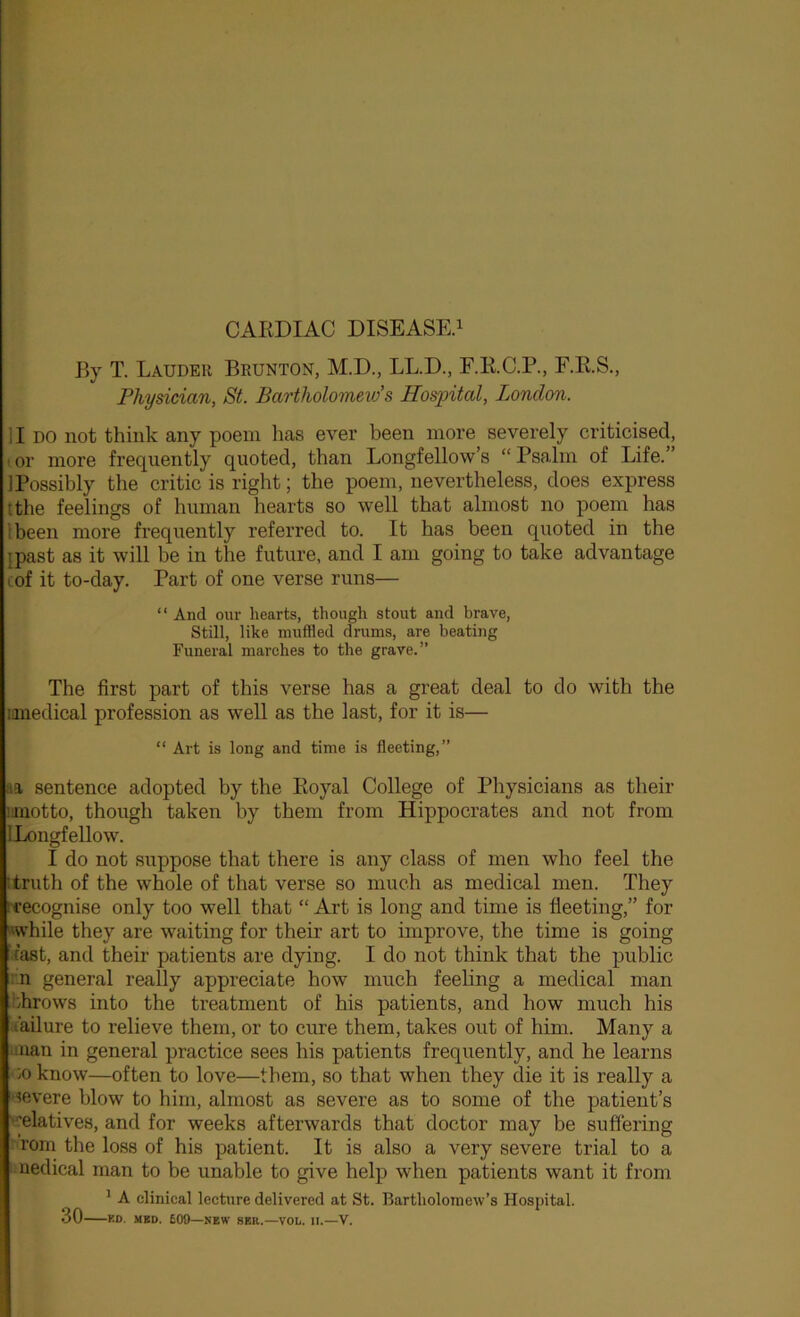 CARDIAC DISEASE.! By T. Lauder Brunton, M.D., LL.D., F.R.C.P., F.R.S., Physician, St. Bartholomew’s Hospital, London. II DO not think any poem has ever been more severely criticised, 1 or more frequently quoted, than Longfellow’s “ Psalm of Life.” ]Possibly the critic is right; the poem, nevertheless, does express tthe feelings of human hearts so well that almost no poem has tbeeii more frequently referred to. It has been quoted in the [past as it will be in the future, and I am going to take advantage lof it to-day. Part of one verse runs— “ And our hearts, though stout and brave, Still, like mufHed drums, are beating Funeral marches to the grave.” The first part of this verse has a great deal to do with the mnedical profession as well as the last, for it is— “ Art is long and time is fleeting,” aa sentence adopted by the Royal College of Physicians as their ijuotto, though taken by them from Hippocrates and not from ILongfellow. I do not suppose that there is any class of men who feel the t truth of the whole of that verse so much as medical men. They rrecognise only too well that “ Art is long and time is fleeting,” for 'while they are waiting for their art to improve, the time is going fast, and their patients are dying. I do not think that the public :.n general really appreciate how much feeling a medical man hhrows into the treatment of his patients, and how much his t'ailure to relieve them, or to cure them, takes out of him. Many a .man in general practice sees his patients frequently, and he learns ■>o know—often to love—them, so that when they die it is really a ■•ievere blow to him, almost as severe as to some of the patient’s '‘relatives, and for weeks afterwards that doctor may be suffering ' rom the loss of his patient. It is also a very severe trial to a medical man to be unable to give help when patients want it from ’ A clinical lecture delivered at St. Bartholomew’s Hospital. 30 KD. MBD. £09—new SER.—VOL. II.—V.