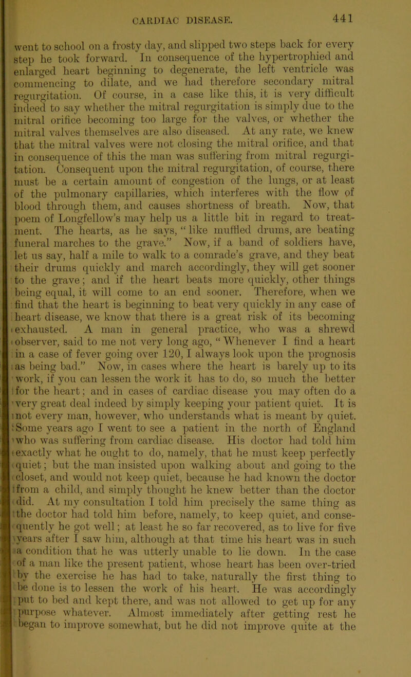 went to school on a frosty day, and slipped two steps back for every step he took forward. In consequence of the hypertrophied and enlarged heart beginning to degenerate, the left ventricle was coniinencing to dilate, and we had therefore secondary mitral regurgitation. Of course, in a case like this, it is very difficult indeed to say whether the mitral regurgitation is simply due to the mitral orifice becoming too large for the valves, or whether the mitral valves themselves are also diseased. At any rate, we knew that the mitral valves were not closing the mitral orifice, and that in consequence of this the man was suliering from mitral regurgi- tation. Consequent upon the mitral regurgitation, of course, there must be a certain amount of congestion of the lungs, or at least of the pulmonary capillaries, wffiich interferes with the flow pf blood through them, and causes shortness of breath. Now, that poem of Longfellow’s may help us a little bit in regard to treat- ment. The hearts, as he says, “ like muffled drums, are beating funeral marches to the grave.” Now, if a band of soldiers have, let us say, half a mile to walk to a comrade’s grave, and they beat their drums quickly and march accordingly, they will get sooner to the grave; and if the heart beats more quickly, other things being equal, it will come to an end sooner. Therefore, when we find that the heart is beginning to beat very quickly in any case of i heart disease, we know that there is a great risk of its becoming (exhausted. A man in general practice, who was a shrewd (Observer, said to me not very long ago, “Whenever I find a heart in a case of fever going over 120,1 always look upon the prognosis ■: as being bad.” Now, in cases where the heart is barely up to its • work, if you can lessen the work it has to do, so much the better Ifor the heart; and in cases of cardiac disease you may often do a 'very great deal indeed by simply keeping your patient quiet. It is mot every man, however, who understands what is meant by quiet. :Some years ago I went to see a patient in the north of England ’who was suffering from cardiac disease. His doctor had told him • exactly what he ought to do, namely, that he must keep perfectly ([uiet; but the man insisted upon walking about and going to the closet, and would not keep quiet, because he had known the doctor ■from a child, and simply thought he knew better than the doctor ' did. At my consultation I told him precisely the same thing as ’the doctor had told him before, namely, to keep quiet, and conse- quently he got well; at least he so far recovered, as to live for five •years after I saw him, although at that time his heart was in such condition that he was utterly unable to lie down. In the case of a man like the present patient, whose heart has been over-tried by the exercise he has had to take, naturally the first thing to be done is to lessen the work of his heart. He was accordingly put to l>ed and kept there, and was not allowed to get up for any purpose whatever. Almost immediately after getting rest he began to improve somewhat, but he did not improve quite at the