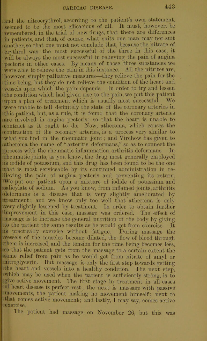 . and the nitroerythrol, according to the patient’s own statement, seemed to be the most eflicacioiis of all. It must, however, be remembered, in the trial of new drugs, that there are differences in patients, and that, of course, what suits one man may not suit : another, so that one must not conclude that, because the nitrate of ■ erythrol was the most successful of the three in this case, it will be always the most successful in relieving the pain of angina pectoris in other cases. By means of those three substances we were able to relieve the pain in this instance. All the nitrites are, 1 however, simply palliative measures—they relieve the pain for the I time being, but they do not relieve the condition of the heart and ■vessels upon which the pain depends. In order to try and lessen (the condition which had given rise to the pain, we put this patient uipon a plan of treatment which is usually most successful. We 'were unable to tell definitely the state of the coronary arteries in Ithis patient, but, as a rule, it is found that the coronary arteries ;are involved in angina pectoris; so that the heart is unable to (Contract as it ought to do. Now, atheroma, which causes the (Contraction of tlie coronary arteries, is a process very similar to m'hat you find in the rheumatic joint; and Vircliow has given to . atheroma the name of “ arteritis deformans,” so as to connect the 'process with the rheumatic inflammation, arthritis deformans. In irheumatic joints, as you know, the drug most generally employed iis iodide of potassium, and this drug has been found to be the one tthat is most serviceable by its continued administration in re- llieving the pain of angina pectoris and preventing its return. ^We put our patient upon a mixture of iodide of potassium and ^salicylate of sodium. As you know, from inflamed joints, arthritis (deformans is a disease that is very slightly ameliorated by ttreatraent; and we know only too well that atheroma is only wery slightly lessened by treatment. In order to obtain further iimprovement in this case, massage was ordered. The effect of :massage is to increase the general nutrition of the body by giving tto the patient the same results as he would get from exercise. It iis practically exercise without fatigue. During massage the wessels of the muscles become dilated, the flow of blood through ithem is increased, and the tension for the time being becomes less, 'SO that the patient gets from the massage to a certain extent the 'Same relief from pain as he would get from nitrite of amyl or : nitroglycerin. But massage is only the first step towards getting the heart and vessels into a healthy condition. The next step, 'Which may be used when the patient is sufficiently strong, is to jgive active movement. Tlie first stage in treatment in all cases of heart disease is perfect rest; the next is massage with passive :movements, the patient making no movement himself; next to that comes active movement; and lastly, I may say, comes active ■exercise. The patient had massage on November 26, but this was