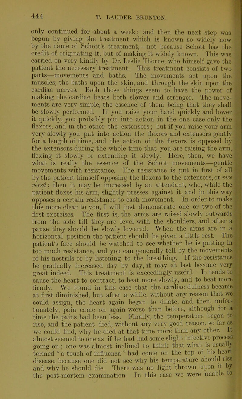 1 only continued for about a week; and then the next step was begun by giving the treatment wliich is known so widely now by the name of Schott’s treatment,—not because Schott has the credit of originating it, hut of making it widely known. Tliis was carried on very kindly by Dr. Leslie Thorne, who himself gave the patient the necessary treatment. This treatment consists of two parts—movements and baths. The movements act upon the muscles, the baths upon the skin, and through the skin upon the cardiac nerves. Both those things seem to have the power of making the cardiac beats both slower and stronger. The move- ments are very simple, the essence of them being that they shall be slowly performed. If you raise your hand quickly and lower it quickly, you probably put into action in the one case only the flexors, and in the other the extensors; but if you raise your arm very slowly you put mto action the flexors and extensors gently for a length of time, and the action of the flexors is opposed by the extensors during the whole time that you are raising the arm, hexing it slowly or extending it slowly. Here, then, we have what is really the essence of the Schott movements—gentle movements with resistance. The resistance is put in first of all . by the patient himself opposing the hexors to the extensors, or vice ’ versd; then it may be increased by an attendant, who, while the | patient hexes his arm, slightly presses against it, and in this way ’ opposes a certain resistance to each movement. In order to make ; this more clear to you, I will just demonstrate one or two of the | hrst exercises. The hrst is, the arms are raised slowly outwards from the side till they are level with the shoulders, and after a pause they should be slowly lowered. When the arms are in a i horizontal position the patient should be given a little rest. The patient’s face should be watched to see whether he is putting in | too much resistance, and you can generally tell by the movements . \ of his nostrils or by listening to the breathing. If the resistance ' be gradually increased day by day, it may at last become very ' great indeed. This treatment is exceedingly useful. It tends to | cause the heart to contract, to beat more slowly, and to beat more | firmly. We found in this case that the cardiac dulness became , at first diminished, but after a while, without any reason that we | could assign, the heart again began to dilate, and then, unfOr- | tunately, pain came on again worse than before, although for a time the pains had been less. Finally, tbe temperature began to rise, and the patient died, without any very good reason, so far as we could find, why he died at that time more than any other. It almost seemed to one as if he had had some slight infective process going on; one was almost inclined to thijik that wliat is usuall} termed “ a touch of influenza ” had come on the top of his hccvt disease, because one did not see why his temperature should rise and why he should die. There was no light thrown upon it b} the post-mortem examination. In this case we were unable to