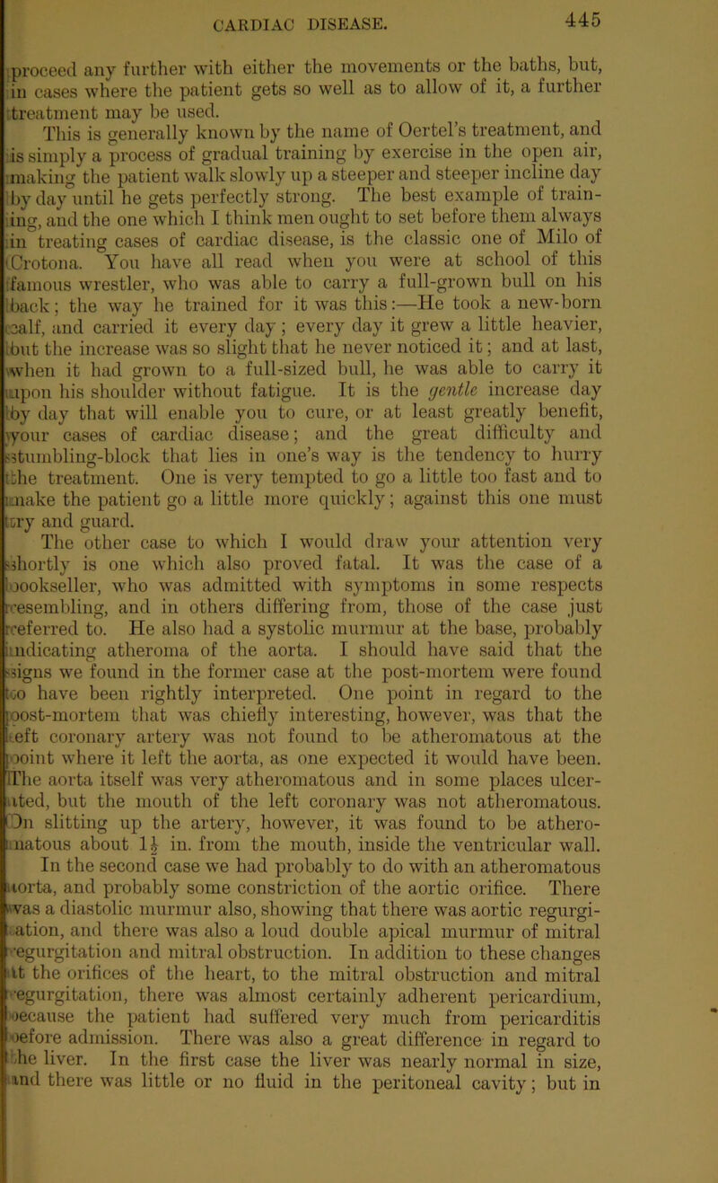 iproceetl any further with either the movements or the baths, but, iin cases where the patient gets so well as to allow of it, a further itreatment may be used. This is generally known by the name of Oertel s treatment, and ;is simply a process of gradual training by exercise in the open air, imaking the patient walk slowly up a steeper and steeper incline day Iby day until he gets perfectly strong. The best example of train- iing, and the one which I think men ought to set before them always iin treating cases of cardiac disease, is the classic one of Milo of (Crotona. You have all read when you were at school of this ffamous wrestler, who was able to carry a full-grown bull on his Iback; the way he trained for it was this;—He took a new-born ccalf, and carried it every day ; every day it grew a little heavier, Ibut the increase was so slight that he never noticed it; and at last, \when it had grown to a full-sized bull, he was able to carry it lupon his shoulder without fatigue. It is the gentle increase day Iby day that will enable you to cure, or at least greatly benefit, lyour cases of cardiac disease; and the great difficulty and ?3tumbling-block that lies in one’s way is the tendency to hurry tfche treatment. One is very tempted to go a little too fast and to iQiake the patient go a little more quickly; against this one must ttry and guard. The other case to which I would draw your attention very •^shortly is one which also proved fatal. It was the case of a loookseller, who was admitted with symptoms in some respects rcesembling, and in others differing from, those of the case just rceferred to. He also had a systolic murmur at the base, probably iuidicating atheroma of the aorta. I should have said that the ■isigns we found in the former case at the post-mortem were found too have been rightly interpreted. One point in regard to the [oost-mortem that was chiefly interesting, however, was that the teft coronary artery was not found to be atheromatous at the ooint where it left the aorta, as one expected it would have been. ITlie aorta itself was very atheromatous and in some places ulcer- ated, but the mouth of the left coronary was not atheromatous. ■ On slitting up the artery, however, it was found to be athero- iiuatous about in. from the mouth, inside the ventricular wall. In the second case we had probably to do with an atheromatous itorta, and probably some constriction of the aortic orifice. There was a diastolic murmur also, showing that there was aortic regurgi- ..ation, and there was also a loud double apical murmur of mitral regurgitation and mitral obstruction. In addition to these changes tit the orifices of the heart, to the mitral obstruction and mitral vegurgitation, there was almost certainly adherent pericardium, H)ecau.se the patient had suffered very much from pericarditis oefore admission. There was also a great difference in regard to bhe liver. In the first case the liver was nearly normal in size, mnd there was little or no fluid in the peritoneal cavity; but in