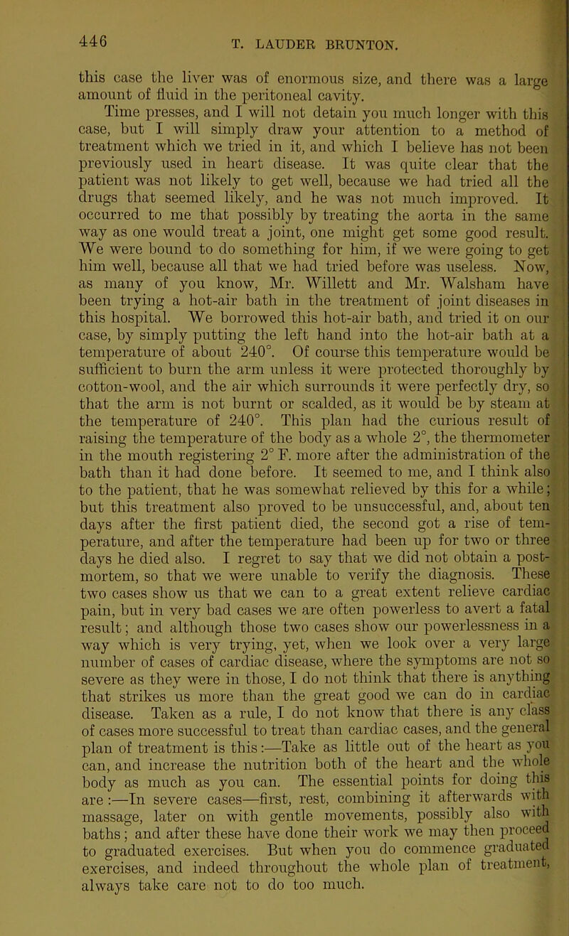 this case the liver was of enormous size, and there was a large amount of fluid in the peritoneal cavity. Time presses, and I will not detain you much longer with this case, but I will simply draw your attention to a method of treatment which we tried in it, and which I believe has not been previously used in heart disease. It was quite clear that the patient was not likely to get well, because we had tried all the drugs that seemed likely, and he was not much improved. It occurred to me that possibly by treating the aorta in the same way as one would treat a joint, one might get some good result. We were bound to do something for him, if we were going to get him well, because all that we had tried before was useless. Now, as many of you know, Mr. Willett and Mr. Walsham have been trying a hot-air bath in the treatment of joint diseases in this hospital. We borrowed this hot-air bath, and tried it on our case, by simply putting the left hand into the hot-air bath at a temperature of about 240°. Of course this temperature woidd be sufficient to burn the arm unless it were protected thoroughly by cotton-wool, and the air which surrounds it were perfectly dry, so that the arm is not burnt or scalded, as it would be by steam at the temperature of 240°. This plan had the curious result of raising the temperature of the body as a whole 2°, the thermometer in the mouth registering 2° F. more after the administration of the bath than it had done before. It seemed to me, and I think also to the patient, that he was somewhat relieved by this for a while; but this treatment also proved to be unsuccessful, and, about ten days after the first patient died, the second got a rise of tern- 1 perature, and after the temperature had been up for two or three days he died also. I regret to say that we did not obtain a post- mortem, so that we were unable to verify the diagnosis. These two cases show us that we can to a great extent relieve cardiac pain, but in very bad cases we are often powerless to avert a fatal result; and although those two cases show our powerlessness in a way which is very trying, yet, when we look over a very large number of cases of cardiac disease, where the symptoms are not so severe as they were in those, I do not think that there is anything that strikes us more than the great good we can do in cardiac disease. Taken as a rule, I do not know that there is any class of cases more successful to treat than cardiac cases, and the general plan of treatment is this:—Take as little out of the heart as you can, and increase the nutrition both of the heart and the whole body as much as you can. The essential points for doing this are:—In severe cases—first, rest, combining it afterwards with massage, later on with gentle movements, possibly also with baths; and after these have done their work we may then proceed to graduated exercises. But when you do commence graduated exercises, and indeed throughout the whole plan of treatment, always take care not to do too much.