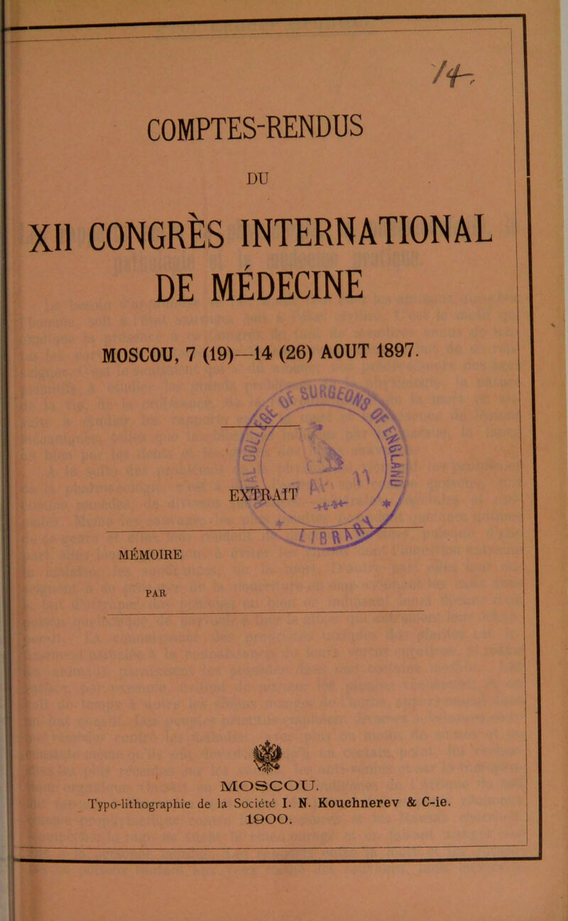 ~i /f-, COMPTES-RENDUS DU XII CONGRÈS INTERNATIONAL DE MÉDECINE MOSCOU, 7 (19)—14 (26) AOUT 1897. PAR MOSCOU. Typo-lithographie de la Société I. N. Kouehnerev & C-ie. ÎOOO.