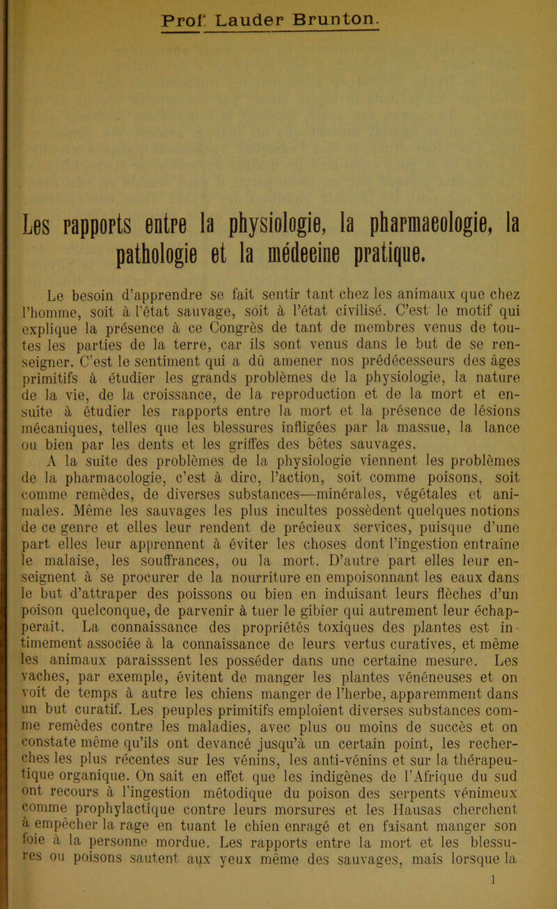 Prof Lauder Brunton. Les rapports entre la physiologie, la pharmaeologie, la pathologie et la médecine pratique. Le besoin d’apprendre se fait sentir tant chez les animaux que chez l’homme, soit à l’état sauvage, soit à l’état civilisé. C’est' le motif qui explique la présence à ce Congrès de tant de membres venus de tou- tes les parties de la terre, car ils sont venus dans le but de se ren- seigner. C’est le sentiment qui a dû amener nos prédécesseurs des âges primitifs à étudier les grands problèmes de la physiologie, la nature de la vie, de la croissance, de la reproduction et de la mort et en- suite à étudier les rapports entre la mort et la présence de lésions mécaniques, telles que les blessures infligées par la massue, la lance ou bien par les dents et les griffes des bêtes sauvages. A la suite des problèmes de la physiologie viennent les problèmes de la pharmacologie, c’est à dire, l’action, soit comme poisons, soit comme remèdes, de diverses substances—minérales, végétales et ani- males. Même les sauvages les plus incultes possèdent quelques notions de ce genre et elles leur rendent de précieux services, puisque d’une part elles leur apprennent à éviter les choses dont l’ingestion entraîne le malaise, les souffrances, ou la mort. D’autre part elles leur en- seignent à se procurer de la nourriture en empoisonnant les eaux dans le but d’attraper des poissons ou bien en induisant leurs flèches d’un poison quelconque, de parvenir à tuer le gibier qui autrement leur échap- perait. La connaissance des propriétés toxiques des plantes est in timement associée à la connaissance de leurs vertus curatives, et même les animaux paraissent les posséder dans une certaine mesure. Les vaches, par exemple, évitent de manger les plantes vénéneuses et on voit de temps à autre les chiens manger de l’herbe, apparemment dans un but curatif. Les peuples primitifs emploient diverses substances com- me remèdes contre les maladies, avec plus ou moins de succès et on constate même qu’ils ont devancé jusqu’à un certain point, les recher- ches les plus récentes sur les vénins, les anti-vénins et sur la thérapeu- tique organique. On sait en effet que les indigènes de l’Afrique du sud ont recours à l'ingestion métodique du poison des serpents venimeux comme prophylactique contre leurs morsures et les Hausas cherchent a empêcher la rage en tuant le chien enragé et en faisant manger son foie à la personne mordue. Les rapports entre la mort et les blessu- res ou poisons sautent aux yeux même des sauvages, mais lorsque la