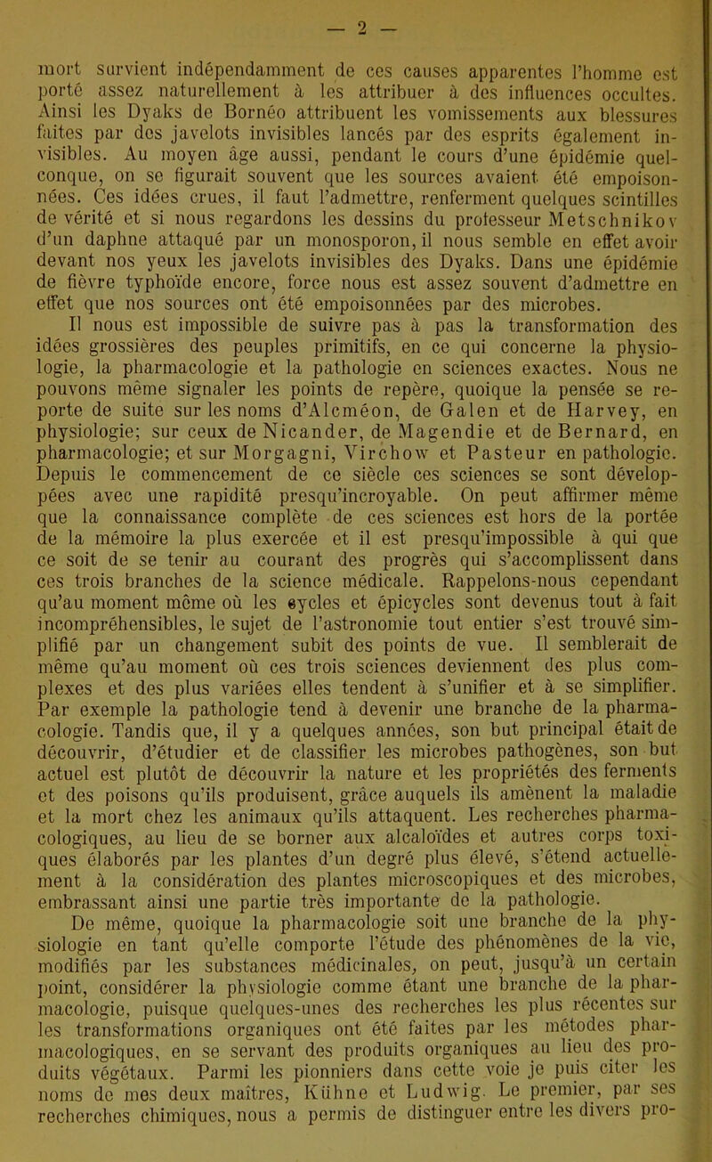 mort survient indépendamment de ces causes apparentes l’homme est porté assez naturellement à les attribuer à des influences occultes. Ainsi les Dyaks de Bornéo attribuent les vomissements aux blessures faites par des javelots invisibles lancés par des esprits également in- visibles. Au moyen âge aussi, pendant le cours d’une épidémie quel- conque, on se figurait souvent que les sources avaient été empoison- nées. Ces idées crues, il faut l’admettre, renferment quelques scintilles de vérité et si nous regardons les dessins du professeur Metschnikov d’un daphne attaqué par un monosporon, il nous semble en effet avoir devant nos yeux les javelots invisibles des Dyaks. Dans une épidémie de fièvre typhoïde encore, force nous est assez souvent d’admettre en effet que nos sources ont été empoisonnées par des microbes. Il nous est impossible de suivre pas à pas la transformation des idées grossières des peuples primitifs, en ce qui concerne la physio- logie, la pharmacologie et la pathologie en sciences exactes. Nous ne pouvons même signaler les points de repère, quoique la pensée se re- porte de suite sur les noms d’Alcméon, de Galen et de Harvey, en physiologie; sur ceux de Nicander, de Magendie et de Bernard, en pharmacologie; et sur Morgagni, Virchow et Pasteur en pathologie. Depuis le commencement de ce siècle ces sciences se sont dévelop- pées avec une rapidité presqu’incroyable. On peut affirmer même que la connaissance complète de ces sciences est hors de la portée de la mémoire la plus exercée et il est presqu’impossible à qui que ce soit de se tenir au courant des progrès qui s’accomplissent dans ces trois branches de la science médicale. Rappelons-nous cependant qu’au moment môme où les eycles et épicycles sont devenus tout à fait incompréhensibles, le sujet de l’astronomie tout entier s’est trouvé sim- plifié par un changement subit des points de vue. Il semblerait de même qu’au moment où ces trois sciences deviennent des plus com- plexes et des plus variées elles tendent à s’unifier et à se simplifier. Par exemple la pathologie tend à devenir une branche de la pharma- cologie. Tandis que, il y a quelques années, son but principal était de découvrir, d’étudier et de classifier les microbes pathogènes, son but actuel est plutôt de découvrir la nature et les propriétés des ferments et des poisons qu’ils produisent, grâce auquels ils amènent la maladie et la mort chez les animaux qu’ils attaquent. Les recherches pharma- cologiques, au lieu de se borner aux alcaloïdes et autres corps toxi- ques élaborés par les plantes d’un degré plus élevé, s’étend actuelle- ment à la considération des plantes microscopiques et des microbes, embrassant ainsi une partie très importante de la pathologie. De même, quoique la pharmacologie soit une branche de la phy- siologie en tant qu’elle comporte l’étude des phénomènes de la vie, modifiés par les substances médicinales, on peut, jusqu’à un certain point, considérer la physiologie comme étant une branche de la phar- macologie, puisque quelques-unes des recherches les plus récentes sur les transformations organiques ont été faites par les métodes phar- macologiques, en se servant des produits organiques au lieu des pro- duits végétaux. Parmi les pionniers dans cette voie je puis citer les noms de mes deux maîtres, Kühne et Ludwig. Le premier, par ses recherches chimiques, nous a permis de distinguer entre les divers pro-