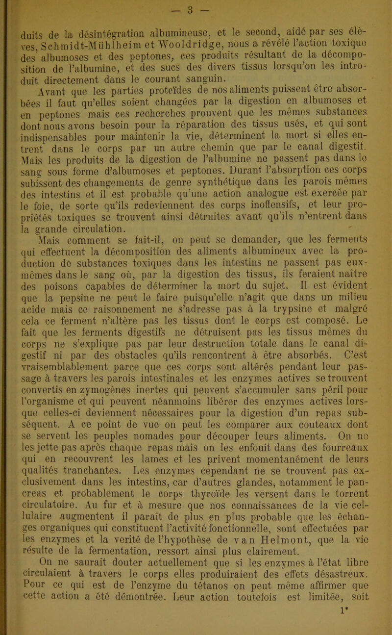 duits de la désintégration albumineuse, et le second, aidé par ses élè- ves, Schmidt-Mühlheim et Wooldridge, nous a révélé l’action toxique des' albumoses et des peptones, ces produits résultant de la décompo- sition de l’albumine, et des sucs des divers tissus lorsqu’on les intro- duit directement dans le courant sanguin. Avant que les parties proteïdes de nos aliments puissent être absor- bées il faut qu’elles soient changées par la digestion en albumoses et en peptones mais ces recherches prouvent que les mêmes substances dont nous avons besoin pour la réparation des tissus usés, et qui sont indispensables pour maintenir la vie, déterminent la mort si elles en- trent dans le corps par un autre chemin que par le canal digestif. Mais les produits de la digestion de l’albumine ne passent pas dans le sang sous forme d’albumoses et peptones. Durant l’absorption ces corps subissent des changements do genre synthétique dans les parois mêmes des intestins et il est probable qu'une action analogue est exercée par le foie, de sorte qu’ils redeviennent des corps inoflensifs, et leur pro- priétés toxiques se trouvent ainsi détruites avant qu'ils n’entrent dans la grande circulation. Mais comment se fait-il, on peut se demander, que les ferments qui effectuent la décomposition des aliments albumineux avec la pro- duction de substances toxiques dans les intestins ne passent pas eux- mêmes dans le sang où, par la digestion des tissus, ils feraient naître des poisons capables de déterminer la mort du sujet. Il est évident que la pepsine ne peut le faire puisqu’elle n’agit que dans un milieu acide mais ce raisonnement ne s’adresse pas à la trypsine et malgré cela ce ferment n’altère pas les tissus dont le corps est composé. Le fait que les ferments digestifs ne détruisent pas les tissus mêmes du corps ne s’explique pas par leur destruction totale dans le canal di- gestif ni par des obstacles qu’ils rencontrent à être absorbés. C’est vraisemblablement parce que ces corps sont altérés pendant leur pas- sage à travers les parois intestinales et les enzymes actives se trouvent convertis en zymogènes inertes qui peuvent s’accumuler sans péril pour l'organisme et qui peuvent néanmoins libérer des enzymes actives lors- que celles-ci deviennent nécessaires pour la digestion d’un repas sub- séquent. A ce point de vue on peut les comparer aux couteaux dont se servent les peuples nomades pour découper leurs aliments. On no les jette pas après chaque repas mais on les enfouit dans des fourreaux qui en recouvrent les lames et les privent momentanément de leurs qualités tranchantes. Les enzymes cependant ne se trouvent pas ex- clusivement dans les intestins, car d’autres glandes, notamment le pan- créas et probablement le corps thyroïde les versent dans le torrent circulatoire. Au fur et à mesure que nos connaissances de la vie cel- lulaire augmentent il paraît de plus en plus probable que les échan- ges organiques qui constituent l’activité fonctionnelle, sont effectuées par les enzymes et la vérité de l’hypothèse de van Helmont, que la vie résulte de la fermentation, ressort ainsi plus clairement. On ne saurait douter actuellement que si les enzymes à l’état libre circulaient à travers le corps elles produiraient des effets désastreux. Pour ce qui est de l’enzyme du tétanos on peut même affirmer que cette action a été démontrée. Leur action toutefois est limitée, soit 1*