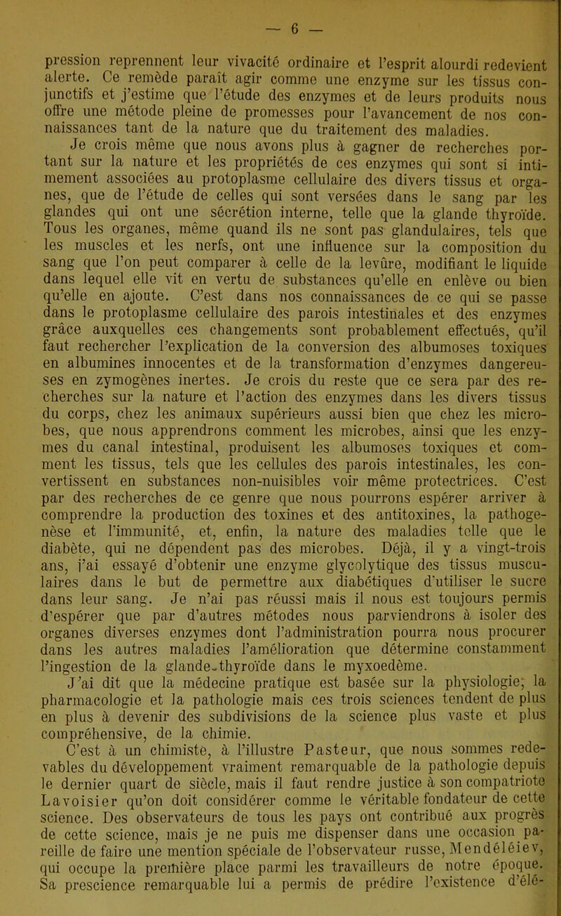 pression reprennent leur vivacité ordinaire et l’esprit alourdi redevient nleite. Ce remède paraît agir comme une enzyme sur les tissus con- junctifs et j’estime que l’étude des enzymes et de leurs produits nous offre une métode pleine de promesses pour l’avancement de nos con- naissances tant de la nature que du traitement des maladies. Je crois même que nous avons plus à gagner de recherches por- tant sur la nature et les propriétés de ces enzymes qui sont si inti- mement associées au protoplasme cellulaire des divers tissus et orga- nes, que de l’étude de celles qui sont versées dans le sang par les glandes qui ont une sécrétion interne, telle que la glande thyroïde. Tous les organes, même quand ils ne sont pas glandulaires, tels que les muscles et les nerfs, ont une influence sur la composition du sang que l’on peut comparer à celle de la levure, modifiant le liquide dans lequel elle vit en vertu de substances qu’elle en enlève ou bien qu’elle en ajoute. C’est dans nos connaissances de ce qui se passe dans le protoplasme cellulaire des parois intestinales et des enzymes grâce auxquelles ces changements sont probablement effectués, qu’il faut rechercher l’explication de la conversion des albumoses toxiques en albumines innocentes et de la transformation d’enzymes dangereu- ses en zymogènes inertes. Je crois du reste que ce sera par des re- cherches sur la nature et l’action des enzymes dans les divers tissus du corps, chez les animaux supérieurs aussi bien que chez les micro- bes, que nous apprendrons comment les microbes, ainsi que les enzy- mes du canal intestinal, produisent les albumoses toxiques et com- ment les tissus, tels que les cellules des parois intestinales, les con- vertissent en substances non-nuisibles voir même protectrices. C’est par des recherches de ce genre que nous pourrons espérer arriver à comprendre la production des toxines et des antitoxines, la pathoge- nèse et l’immunité, et, enfin, la nature des maladies telle que le diabète, qui ne dépendent pas des microbes. Déjà, il y a vingt-trois ans, i’ai essayé d’obtenir une enzyme glycolytique des tissus muscu- laires dans le but de permettre aux diabétiques d'utiliser le sucre dans leur sang. Je n’ai pas réussi mais il nous est toujours permis d’espérer que par d’autres métodes nous parviendrons à isoler des organes diverses enzymes dont l’administration pourra nous procurer dans les autres maladies l’amélioration que détermine constamment l’ingestion de la glande-thyroïde dans le myxoedème. J’ai dit que la médecine pratique est basée sur la physiologie; la pharmacologie et la pathologie mais ces trois sciences tendent de plus en plus à devenir des subdivisions de la science plus vaste et plus compréhensive, de la chimie. C’est à un chimiste, à l’illustre Pasteur, que nous sommes rede- vables du développement vraiment remarquable de la pathologie depuis le dernier quart de siècle, mais il faut rendre justice à son compatriote Lavoisier qu’on doit considérer comme le véritable fondateur de cette science. Des observateurs de tous les pays ont contribué aux progrès de cette science, mais je ne puis me dispenser dans une occasion pa- reille de faire une mention spéciale de l’observateur russe, Mendéléiev, qui occupe la première place parmi les travailleurs de notre époque. Sa prescience remarquable lui a permis de prédire l’existence d’élé-