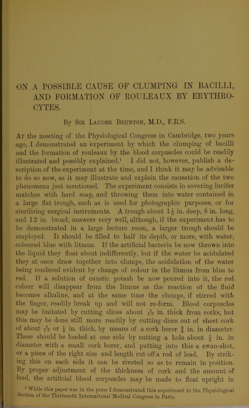AND FORMATION OF ROULEAUX BY ERYTHRO- CYTES. By Sir Lauder Brunton, M.D., F.R.S. At the meeting of the Physiological Congress in Cambridge, two years ago, I demonstrated an experiment by which the clumping of bacilli and the formation of rouleaux by the blood corpuscles could be readily illustrated and possibly explained.1 I did not, however, publish a de- scription of the experiment at the time, and I think it may be advisable to do so now, as it may illustrate and explain the causation of the two phenomena just mentioned. The experiment consists in covering lucifer matches with hard soap, and throwing them into water contained in a large flat trough, such as is used for photographic purposes, or for sterilising surgical instruments. A trough about in. deep, 8 in. long, and 12 in. broad, answers very well, although, if the experiment has to be demonstrated in a lai’ge lecture room, a larger trough should be employed. It should be filled to half its depth, or more, with water, coloured blue with litmus. If the artificial bacteria be now thrown into the liquid they float about indifferently, but if the water be acidulated they at once draw together into clumps, the acidulation of the water being rendered evident by change of colour in the litmus from blue to red. If a solution of caustic potash be now poured into it, the red. colour will disappear from the litmus as the reaction of the fluid becomes alkaline, and at the same time the clumps, if stirred with the finger, readily break up and will not re-form. Blood corpuscles may be imitated by cutting slices about tV in. thick from corks, but this may be done still more readily by cutting discs out of sheet cork of about or \ in. thick, by means of a cork borer f in. in diameter. These should be loaded at one side by cutting a hole about } in. in diameter with a small cork borer, and putting into this a swan-shot, or a piece of the right size and length cut off a rod of lead. By strik- ing this on each side it can be riveted so as to remain in position. By proper adjustment of the thickness of cork and the amount of lead, the artificial blood corpuscles may be made to float upright in 1 W hile this paper was in the press I demonstrated this experiment to the Physiological Section of the Thirteenth International Medical Congress in Paris.