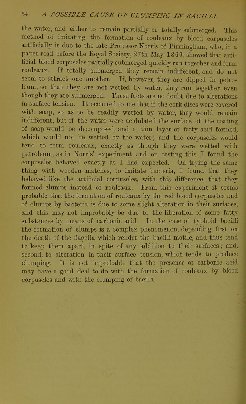 the water, and either to remain partially or totally submerged. This method of imitating the formation of rouleaux by blood corpuscles artificially is due to the late Professor Norris of Birmingham, who, in a paper read before the Boyal Society, 27th May 1869, showed that arti- ficial blood corpuscles partially submerged quickly run together and form rouleaux. If totally submerged they remain indifferent, and do not seem to attract one another. If, however, they are dipped in petro- leum, so that they are not wetted by water, they run together even though they are submerged. These facts are no doubt due to alterations in surface tension. It occurred to me that if the cork discs were covered with soap, so as to be readily wetted by water, they would remain indifferent, but if the water were acidulated the surface of the coating of soap would be decomposed, and a thin layer of fatty acid formed, which would not be wetted by the water; and the corpuscles would tend to form rouleaux, exactly as though they were wetted with petroleum, as in Norris’ experiment, and on testing this I found the corpuscles behaved exactly as I had expected. On trying the same thing with wooden matches, to imitate bacteria, I found that they behaved like the artificial corpuscles, with this difference, that they formed clumps instead of rouleaux. Prom this experiment it seems probable that the formation of rouleaux by the red blood corpuscles and of clumps by bacteria is due to some slight alteration in their surfaces, and this may not improbably be due to the liberation of some fatty substances by means of carbonic acid. In the case of typhoid bacilli the formation of clumps is a complex phenomenon, depending first on the death of the flagella which render the bacilli motile, and thus tend to keep them apart, in spite of any addition to their surfaces; and, second, to alteration in their surface tension, which tends to produce clumping. It is not improbable that the presence of carbonic acid may have a good deal to do with the formation of rouleaux by blood corpuscles and with the clumping of bacilli.