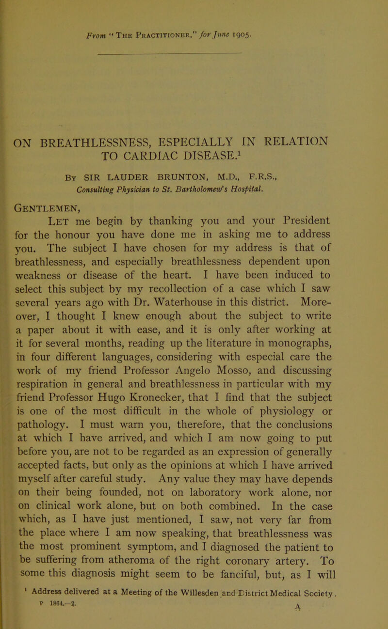 From “The Practitioner,1905- ON BREATHLESSNESS, ESPECIALLY IN RELATION TO CARDIAC DISEASE.! By sir LAUDER BRUNTON, M.D., F.R.S., Consulting Physician to St. Bartholomew's Hospital. Gentlemen, Let me begin by thanking you and your President for the honour you have done me in asking me to address you. The subject I have chosen for my address is that of breathlessness, and especially breathlessness dependent upon weakness or disease of the heart. I have been induced to select this subject by my recollection of a case which I saw several years ago with Dr. Waterhouse in this district. More- over, I thought I knew enough about the subject to write a paper about it with ease, and it is only after working at it for several months, reading up the literature in monographs, in four different languages, considering with especial care the work of my friend Professor Angelo Mosso, and discussing respiration in general and breathlessness in particular with my friend Professor Hugo Kronecker, that I find that the subject is one of the most difficult in the whole of physiology or pathology. I must warn you, therefore, that the conclusions at which I have arrived, and which I am now going to put before you, are not to be regarded as an expression of generally accepted facts, but only as the opinions at which I have arrived myself after careful study. Any value they may have depends on their being founded, not on laboratory work alone, nor on clinical work alone, but on both combined. In the case which, as I have just mentioned, I saw, not very far from the place where I am now speaking, that breathlessness was the most prominent symptom, and I diagnosed the patient to be suffering from atheroma of the right coronary artery. To some this diagnosis might seem to be fanciful, but, as I will ' Address delivered at a Meeting of the Willesden and District Medical Society. t 1864,—?. .