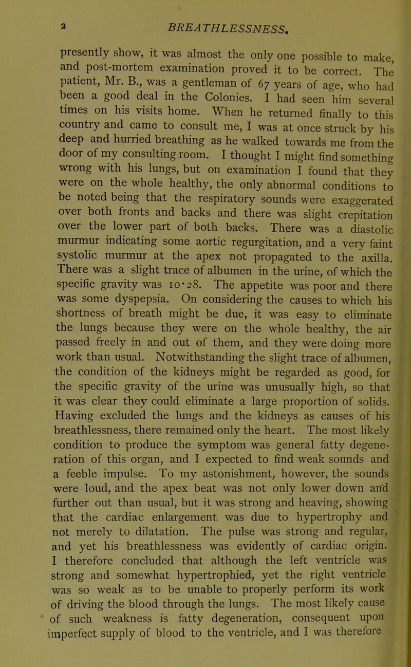 a BREATHLESSNESS, presently show, it was almost the only one possible to make, and post-mortem examination proved it to be correct. The patient, Mr. B., was a gentleman of 67 years of age, who had been a good deal in the Colonies. I had seen him several times on his visits home. When he returned finally to this country and came to consult me, I was at once struck by his deep and hurried breathing as he walked towards me from the door of my consulting room. I thought I might find something wrong with his lungs, but on examination I found that they were on the whole healthy, the only abnormal conditions to be noted being that the respiratory sounds were exaggerated over both fronts and backs and there was slight crepitation over the lower part of both backs. There was a diastolic murmur indicating some aortic regurgitation, and a very faint systolic murmur at the apex not propagated to the axilla. There was a slight trace of albumen in the urine, of which the specific gravity was 10-28. The appetite was poor and there was some dyspepsia. On considering the causes to which his shortness of breath might be due, it was easy to eliminate the lungs because they were on the whole healthy, the air passed freely in and out of them, and they were doing more ; work than usual. Notwithstanding the slight trace of albumen, | the condition of the kidneys might be regarded as good, for the specific gravity of the urine was unusually high, so that it was clear they could eliminate a large proportion of solids. Having excluded the lungs and the kidneys as causes of his j breathlessness, there remained only the heart. The most likely | condition to produce the symptom was general fatty degene- : ration of this organ, and I expected to find weak sounds and a feeble impulse. To my astonishment, however, the sounds j were loud, and the apex beat was not only lower down and further out than usual, but it was strong and heaving, showing that the cardiac enlargement was due to hypertrophy and not merely to dilatation. The pulse was strong and regular, and yet his breathlessness was evidently of cardiac origin. I therefore concluded that although the left ventricle was strong and somewhat hypertrophied, yet the right ventricle was so weak as to be unable to properly perform its work of driving the blood through the lungs. The most likely cause of such weakness is fatty degeneration, consequent upon imperfect supply of blood to the ventricle, and I was therefore