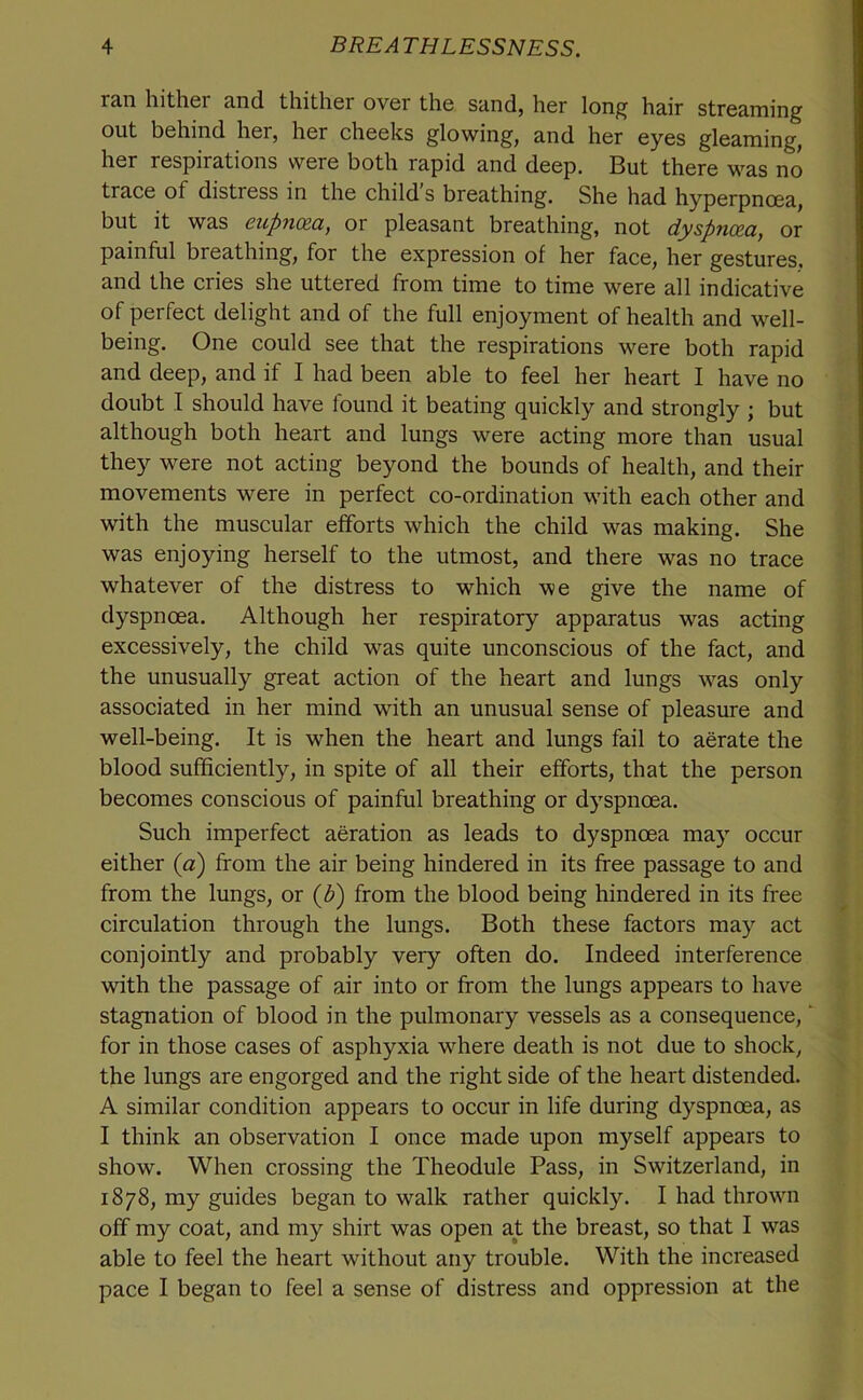 r3.n liitlicr 3,nd. tliitlicr over the siindj her lon^ h&ir stre&ming out behind her, her cheeks glowing, and her eyes gleaming, her respirations were both rapid and deep. But there was no trace of distress in the child’s breathing. She had hyperpnoea, but it was eupnoea, or pleasant breathing, not dyspnoea, or painful breathing, for the expression of her face, her gestures, and the cries she uttered from time to time were all indicative of perfect delight and of the full enjoyment of health and well- being. One could see that the respirations were both rapid and deep, and if I had been able to feel her heart I have no doubt I should have found it beating quickly and strongly ; but although both heart and lungs were acting more than usual they were not acting beyond the bounds of health, and their movements were in perfect co-ordination wdth each other and with the muscular efforts which the child was making. She was enjoying herself to the utmost, and there was no trace whatever of the distress to which we give the name of dyspnoea. Although her respiratory apparatus was acting excessively, the child was quite unconscious of the fact, and the unusually great action of the heart and lungs was only associated in her mind with an unusual sense of pleasure and well-being. It is when the heart and lungs fail to aerate the blood sufficiently, in spite of all their efforts, that the person becomes conscious of painful breathing or dyspnoea. Such imperfect aeration as leads to dyspnoea may occur either (a) from the air being hindered in its free passage to and from the lungs, or {b) from the blood being hindered in its free circulation through the lungs. Both these factors may act conjointly and probably very often do. Indeed interference with the passage of air into or from the lungs appears to have stagnation of blood in the pulmonary vessels as a consequence, for in those cases of asphyxia where death is not due to shock, the lungs are engorged and the right side of the heart distended. A similar condition appears to occur in life during dyspnoea, as I think an observation I once made upon myself appears to show. When crossing the Theodule Pass, in Switzerland, in 1878, my guides began to walk rather quickly. I had thrown off my coat, and my shirt was open at the breast, so that I was able to feel the heart without any trouble. With the increased pace I began to feel a sense of distress and oppression at the