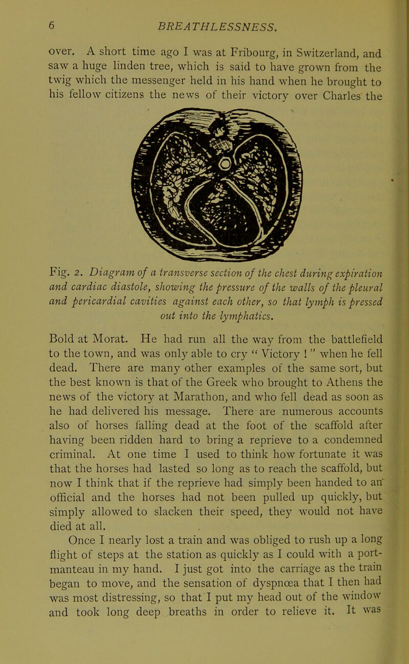 over. A short time ago I was at Fribourg, in Switzerland, and saw a huge linden tree, which is said to have grown from the twig which the messenger held in his hand when he brought to his fellow citizens the news of their victory over Charles' the Fig. 2. Diagram of a transverse section of the chest during expiration and cardiac diastole, showing the pressure of the walls of the pleural and pericardial cavities against each other, so that lymph is pressed out into the lymphatics. Bold at Morat. He had run all the way from the battlefield to the town, and was only able to cry “ Victory !'' when he fell dead. There are many other examples of the same sort, but the best known is that of the Greek who brought to Athens the news of the victory at Marathon, and who fell dead as soon as he had delivered his message. There are numerous accounts also of horses falling dead at the foot of the scaffold after having been ridden hard to bring a reprieve to a condemned criminal. At one time I used to think how fortunate it was that the horses had lasted so long as to reach the scaffold, but now I think that if the reprieve had simply been handed to an' official and the horses had not been pulled up quickly, but simply allowed to slacken their speed, they would not have died at all. Once I nearly lost a train and was obliged to rush up a long flight of steps at the station as quickly as I could with a port- manteau in my hand. I just got into the carriage as the train began to move, and the sensation of dyspnoea that I then had was most distressing, so that I put my head out of the window and took long deep breaths in order to relieve it. It was