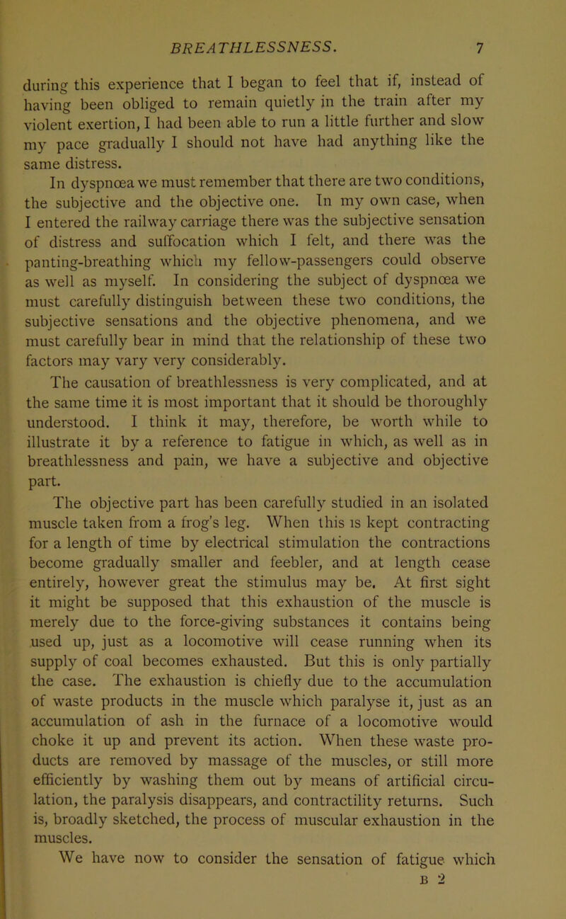 during this experience that I began to feel that if, instead of having been obliged to remain quietly in the train after my violent exertion, I had been able to run a little further and slow my pace gradually I should not have had anything like the same distress. In dyspnoea we must remember that there are two conditions, the subjective and the objective one. In my own case, when I entered the railway carriage there was the subjective sensation of distress and suffocation which I felt, and there was the panting-breathing which my fellow-passengers could observe as well as myself. In considering the subject of dyspnoea we must oarefully distinguish between these two conditions, the subjective sensations and the objective phenomena, and we must carefully bear in mind that the relationship of these two factors may vary very considerably. The causation of breathlessness is very complicated, and at the same time it is most important that it should be thoroughly understood. I think it may, therefore, be worth while to illustrate it by a reference to fatigue in which, as well as in breathlessness and pain, we have a subjective and objective part. The objective part has been carefull)’- studied in an isolated muscle taken from a frog’s leg. When this is kept contracting for a length of time by electrical stimulation the contractions become gradually smaller and feebler, and at length cease entirely, however great the stimulus may be. At first sight it might be supposed that this exhaustion of the muscle is merely due to the force-giving substances it contains being used up, just as a locomotive will cease running when its supply of coal becomes exhausted. But this is only partially the case. The exhaustion is chiefly due to the accumulation of waste products in the muscle which paralyse it, just as an accumulation of ash in the furnace of a locomotive would choke it up and prevent its action. When these waste pro- ducts are removed by massage of the muscles, or still more efficiently by washing them out by means of artificial circu- lation, the paralysis disappears, and contractility returns. Such is, broadly sketched, the process of muscular exhaustion in the muscles. We have now to consider the sensation of fatigue which
