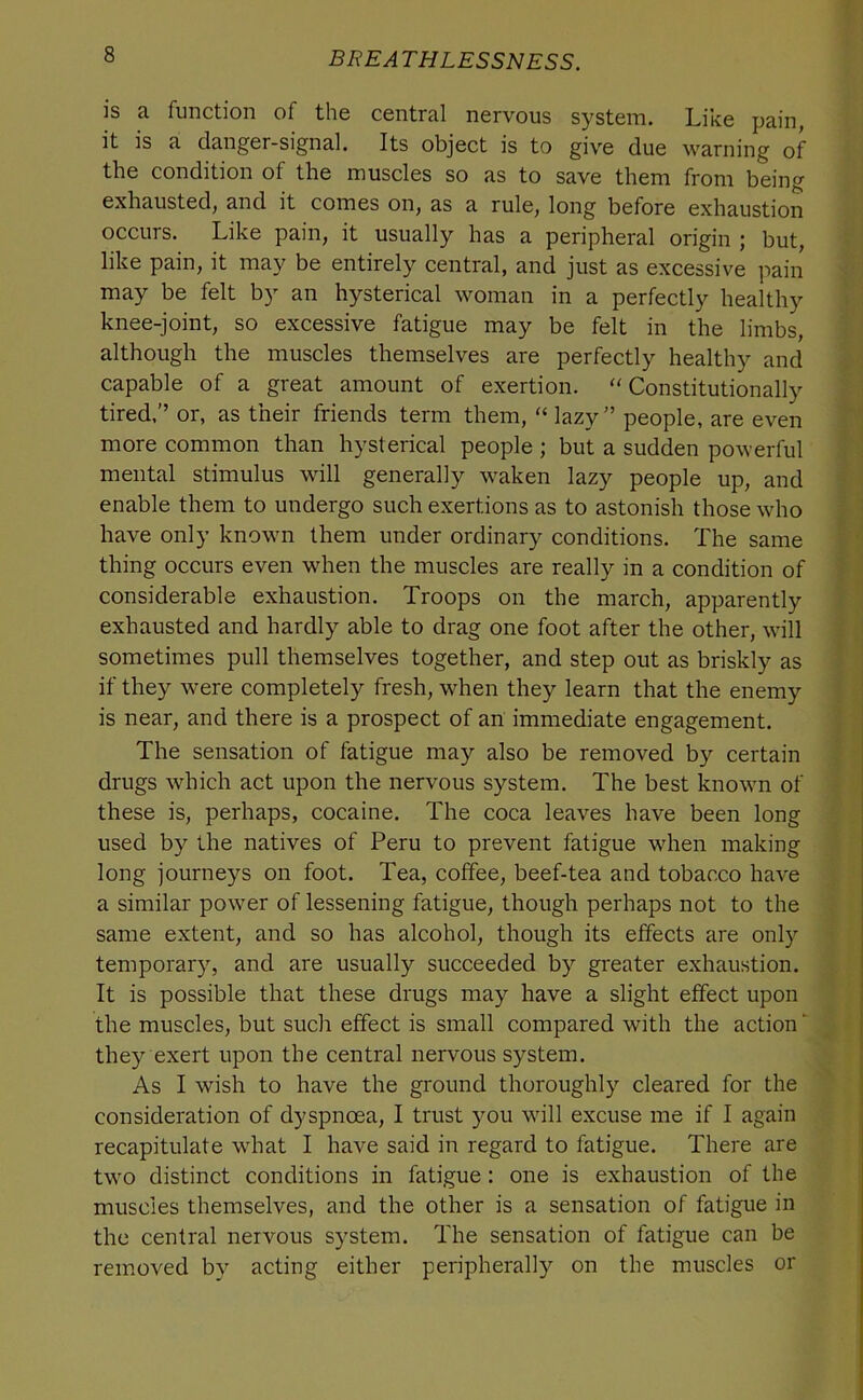 is a function of the central nervous system. Like pain, it is a danger-signal. Its object is to give due warning of the condition of the muscles so as to save them from being exhausted, and it comes on, as a rule, long before exhaustion occurs. Like pain, it usually has a peripheral origin ; but, like pain, it may be entirely central, and just as excessive pain may be felt by an hysterical woman in a perfectly healthy knee-joint, so excessive fatigue may be felt in the limbs, although the muscles themselves are perfectly healthy and capable of a great amount of exertion. 'Constitutionally tired.” or, as their friends term them, lazy” people, are even more common than hysterical people ; but a sudden powerful mental stimulus will generally waken lazy people up, and enable them to undergo such exertions as to astonish those who have only known them under ordinary conditions. The same thing occurs even when the muscles are really in a condition of considerable exhaustion. Troops on the march, apparently exhausted and hardly able to drag one foot after the other, will sometimes pull themselves together, and step out as briskly as if they were completely fresh, when they learn that the enemy is near, and there is a prospect of an immediate engagement. The sensation of fatigue may also be removed by certain drugs which act upon the nervous system. The best known of these is, perhaps, cocaine. The coca leaves have been long used by the natives of Peru to prevent fatigue when making long journeys on foot. Tea, coffee, beef-tea and tobacco have a similar power of lessening fatigue, though perhaps not to the same extent, and so has alcohol, though its effects are only temporary, and are usually succeeded by greater exhaustion. It is possible that these drugs may have a slight effect upon the muscles, but such effect is small compared with the action ‘ they exert upon the central nervous system. As I wish to have the ground thoroughly cleared for the consideration of dyspnoea, I trust you will excuse me if I again recapitulate what I have said in regard to fatigue. There are two distinct conditions in fatigue: one is exhaustion of the muscles themselves, and the other is a sensation of fatigue in the central nervous system. The sensation of fatigue can be removed by acting either peripherally on the muscles or
