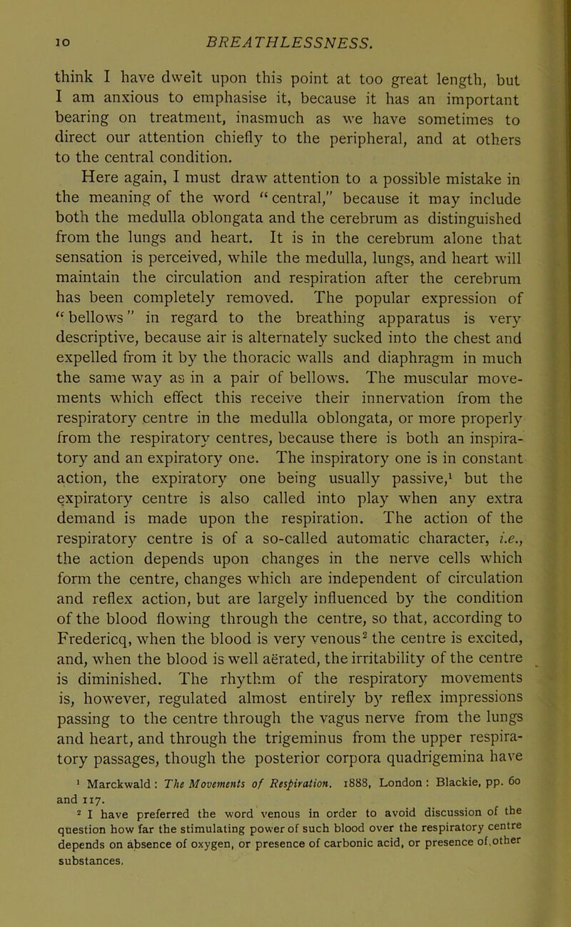 think I have dwelt upon this point at too great length, but I am anxious to emphasise it, because it has an important bearing on treatment, inasmuch as we have sometimes to direct our attention chiefly to the peripheral, and at others to the central condition. Here again, I must draw attention to a possible mistake in the meaning of the word “ central,” because it may include both the medulla oblongata and the cerebrum as distinguished from the lungs and heart. It is in the cerebrum alone that sensation is perceived, while the medulla, lungs, and heart will maintain the circulation and respiration after the cerebrum has been completely removed. The popular expression of bellows ” in regard to the breathing apparatus is very descriptive, because air is alternately sucked into the chest and expelled from it by the thoracic walls and diaphragm in much the same way as in a pair of bellows. The muscular move- ments which effect this receive their innervation from the respiratory centre in the medulla oblongata, or more properly from the respiratory centres, because there is both an inspira- tory and an expiratory one. The inspiratory one is in constant action, the expiratory one being usually passive,^ but the expiratory centre is also called into play when any extra demand is made upon the respiration. The action of the respiratory centre is of a so-called automatic character, i.e., the action depends upon changes in the nerve cells which form the centre, changes which are independent of circulation and reflex action, but are largely influenced by the condition of the blood flowing through the centre, so that, according to Fredericq, when the blood is very venous^ the centre is excited, and, when the blood is well aerated, the irritability of the centre is diminished. The rhythm of the respiratory movements is, however, regulated almost entirely by reflex impressions passing to the centre through the vagus nerve from the lungs and heart, and through the trigeminus from the upper respira- tory passages, though the posterior corpora quadrigemina have ' Marckwald : The Movements of Respiration. 1888, London ; Blackie, pp. 60 and 117. * I have preferred the word venous in order to avoid discussion of the question how far the stimulating power of such blood over the respiratory centre depends on absence of oxygen, or presence of carbonic acid, or presence of,other substances,